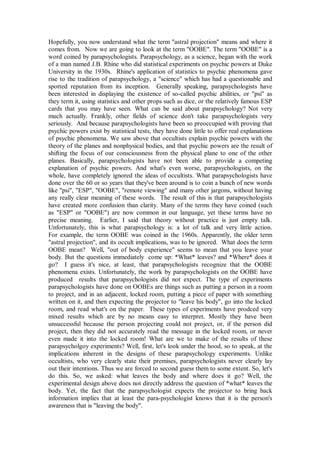 Hopefully, you now understand what the term "astral projection" means and where it
comes from. Now we are going to look at the term "OOBE". The term "OOBE" is a
word coined by parapsychologists. Parapsychology, as a science, began with the work
of a man named J.B. Rhine who did statistical experiments on psychic powers at Duke
University in the 1930s. Rhine's application of statistics to psychic phenomena gave
rise to the tradition of parapsychology, a "science" which has had a questionable and
spotted reputation from its inception. Generally speaking, parapsychologists have
been interested in displaying the existence of so-called psychic abilities, or "psi" as
they term it, using statistics and other props such as dice, or the relatively famous ESP
cards that you may have seen. What can be said about parapsychology? Not very
much actually. Frankly, other fields of science don't take parapsychologists very
seriously. And because parapsychologists have been so preoccupied with proving that
psychic powers exist by statistical tests, they have done little to offer real explanations
of psychic phenomena. We saw above that occultists explain psychic powers with the
theory of the planes and nonphysical bodies, and that psychic powers are the result of
shifting the focus of our consciousness from the physical plane to one of the other
planes. Basically, parapsychologists have not been able to provide a competing
explanation of psychic powers. And what's even worse, parapsychologists, on the
whole, have completely ignored the ideas of occultists. What parapsychologists have
done over the 60 or so years that they've been around is to coin a bunch of new words
like "psi", "ESP", "OOBE", "remote viewing" and many other jargons, without having
any really clear meaning of these words. The result of this is that parapsychologists
have created more confusion than clarity. Many of the terms they have coined (such
as "ESP" or "OOBE") are now common in our language, yet these terms have no
precise meaning. Earlier, I said that theory without practice is just empty talk.
Unfortunately, this is what parapsychology is: a lot of talk and very little action.
For example, the term OOBE was coined in the 1960s. Apparently, the older term
"astral projection", and its occult implications, was to be ignored. What does the term
OOBE mean? Well, "out of body experience" seems to mean that you leave your
body. But the questions immediately come up: *What* leaves? and *Where* does it
go? I guess it's nice, at least, that parapsychologists recognize that the OOBE
phenomena exists. Unfortunately, the work by parapsychologists on the OOBE have
produced results that parapsychologists did not expect. The type of experiments
parapsychologists have done on OOBEs are things such as putting a person in a room
to project, and in an adjacent, locked room, putting a piece of paper with something
written on it, and then expecting the projector to "leave his body", go into the locked
room, and read what's on the paper. These types of experiments have prodced very
mixed results which are by no means easy to interpret. Mostly they have been
unsuccessful because the person projecting could not project, or, if the person did
project, then they did not accurately read the message in the locked room, or never
even made it into the locked room! What are we to make of the results of these
parapsycholgoy experiments? Well, first, let's look under the hood, so to speak, at the
implications inherent in the designs of these parapsychology experiments. Unlike
occultists, who very clearly state their premises, parapsychologists never clearly lay
out their intentions. Thus we are forced to second guess them to some extent. So, let's
do this. So, we asked: what leaves the body and where does it go? Well, the
experimental design above does not directly address the question of *what* leaves the
body. Yet, the fact that the parapsychologist expects the projector to bring back
information implies that at least the para-psychologist knows that it is the person's
awareness that is "leaving the body".
 