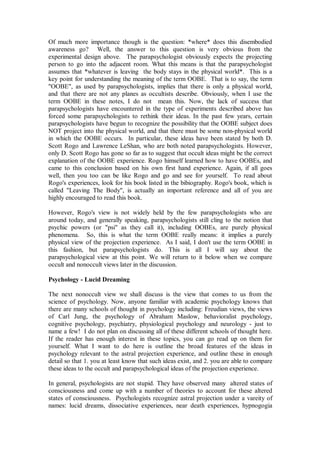 Of much more importance though is the question: *where* does this disembodied
awareness go? Well, the answer to this question is very obvious from the
experimental design above. The parapsychologist obviously expects the projecting
person to go into the adjacent room. What this means is that the parapsychologist
assumes that *whatever is leaving the body stays in the physical world*. This is a
key point for understanding the meaning of the term OOBE. That is to say, the term
"OOBE", as used by parapsychologists, implies that there is only a physical world,
and that there are not any planes as occultists describe. Obviously, when I use the
term OOBE in these notes, I do not mean this. Now, the lack of success that
parapsychologists have encountered in the type of experiments described above has
forced some parapsychologists to rethink their ideas. In the past few years, certain
parapsychologists have begun to recognize the possibility that the OOBE subject does
NOT project into the physical world, and that there must be some non-physical world
in which the OOBE occurs. In particular, these ideas have been stated by both D.
Scott Rogo and Lawrence LeShan, who are both noted parapsychologists. However,
only D. Scott Rogo has gone so far as to suggest that occult ideas might be the correct
explanation of the OOBE experience. Rogo himself learned how to have OOBEs, and
came to this conclusion based on his own first hand experience. Again, if all goes
well, then you too can be like Rogo and go and see for yourself. To read about
Rogo's experiences, look for his book listed in the bibiography. Rogo's book, which is
called "Leaving The Body", is actually an important reference and all of you are
highly encouraged to read this book.

However, Rogo's view is not widely held by the few parapsychologists who are
around today, and generally speaking, parapsychologists still cling to the notion that
psychic powers (or "psi" as they call it), including OOBEs, are purely physical
phenomena. So, this is what the term OOBE really means: it implies a purely
physical view of the projection experience. As I said, I don't use the term OOBE in
this fashion, but parapsychologists do. This is all I will say about the
parapsychological view at this point. We will return to it below when we compare
occult and nonoccult views later in the discussion.

Psychology - Lucid Dreaming

The next nonoccult view we shall discuss is the view that comes to us from the
science of psychology. Now, anyone familiar with academic psychology knows that
there are many schools of thought in psychology including: Freudian views, the views
of Carl Jung, the psychology of Abraham Maslow, behavioralist psychology,
cognitive psychology, psychiatry, physiological psychology and neurology - just to
name a few! I do not plan on discussing all of these different schools of thought here.
If the reader has enough interest in these topics, you can go read up on them for
yourself. What I want to do here is outline the broad features of the ideas in
psychology relevant to the astral projection experience, and outline these in enough
detail so that 1. you at least know that such ideas exist, and 2. you are able to compare
these ideas to the occult and parapsychological ideas of the projection experience.

In general, psychologists are not stupid. They have observed many altered states of
consciousness and come up with a number of theories to account for these altered
states of consciousness. Psychologists recognize astral projection under a vareity of
names: lucid dreams, dissociative experiences, near death experiences, hypnogogia
 