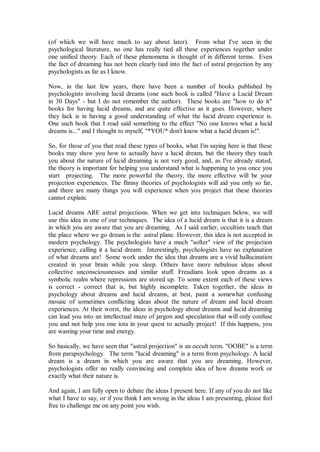 (of which we will have much to say about later). From what I've seen in the
psychological literature, no one has really tied all these experiences together under
one unified theory. Each of these phenomena is thought of in different terms. Even
the fact of dreaming has not been clearly tied into the fact of astral projection by any
psychologists as far as I know.

Now, in the last few years, there have been a number of books published by
psychologists involving lucid dreams (one such book is called "Have a Lucid Dream
in 30 Days" - but I do not remember the author). These books are "how to do it"
books for having lucid dreams, and are quite effective as it goes. However, where
they lack is in having a good understanding of what the lucid dream experience is.
One such book that I read said something to the effect "No one knows what a lucid
dreams is..." and I thought to myself, "*YOU* don't know what a lucid dream is!".

So, for those of you that read these types of books, what I'm saying here is that these
books may show you how to actually have a lucid dream, but the theory they teach
you about the nature of lucid dreaming is not very good, and, as I've already stated,
the theory is important for helping you understand what is happening to you once you
start projecting. The more powerful the theory, the more effective will be your
projection experiences. The flimsy theories of psychologists will aid you only so far,
and there are many things you will experience when you project that these theories
cannot explain.

Lucid dreams ARE astral projections. When we get into techniques below, we will
use this idea in one of our techniques. The idea of a lucid dream is that it is a dream
in which you are aware that you are dreaming. As I said earlier, occultists teach that
the place where we go dream is the astral plane. However, this idea is not accepted in
modern psychology. The psychologists have a much "softer" view of the projection
experience, calling it a lucid dream. Interestingly, psychologists have no explanation
of what dreams are! Some work under the idea that dreams are a vivid hallucination
created in your brain while you sleep. Others have more nebulous ideas about
collective unconsciousnesses and similar stuff. Freudians look upon dreams as a
symbolic realm where repressions are stored up. To some extent each of these views
is correct - correct that is, but highly incomplete. Taken together, the ideas in
psychology about dreams and lucid dreams, at best, paint a somewhat confusing
mosaic of sometimes conflicting ideas about the nature of dream and lucid dream
experiences. At their worst, the ideas in psychology about dreams and lucid dreaming
can lead you into an intellectual maze of jargon and speculation that will only confuse
you and not help you one iota in your quest to actually project! If this happens, you
are wasting your time and energy.

So basically, we have seen that "astral projection" is an occult term. "OOBE" is a term
from parapsychology. The term "lucid dreaming" is a term from psychology. A lucid
dream is a dream in which you are aware that you are dreaming. However,
psychologists offer no really convincing and complete idea of how dreams work or
exactly what their nature is.

And again, I am fully open to debate the ideas I present here. If any of you do not like
what I have to say, or if you think I am wrong in the ideas I am presenting, please feel
free to challenge me on any point you wish.
 