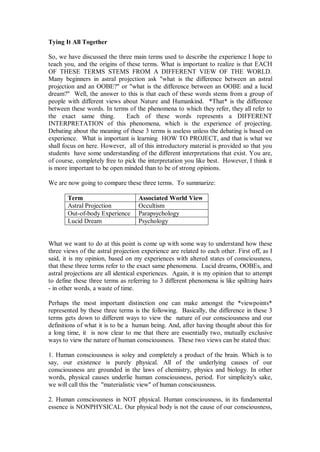 Tying It All Together

So, we have discussed the three main terms used to describe the experience I hope to
teach you, and the origins of these terms. What is important to realize is that EACH
OF THESE TERMS STEMS FROM A DIFFERENT VIEW OF THE WORLD.
Many beginners in astral projection ask "what is the difference between an astral
projection and an OOBE?" or "what is the difference between an OOBE and a lucid
dream?" Well, the answer to this is that each of these words stems from a group of
people with different views about Nature and Humankind. *That* is the difference
between these words. In terms of the phenomena to which they refer, they all refer to
the exact same thing.         Each of these words represents a DIFFERENT
INTERPRETATION of this phenomena, which is the experience of projecting.
Debating about the meaning of these 3 terms is useless unless the debating is based on
experience. What is important is learning HOW TO PROJECT, and that is what we
shall focus on here. However, all of this introductory material is provided so that you
students have some understanding of the different interpretations that exist. You are,
of course, completely free to pick the interpretation you like best. However, I think it
is more important to be open minded than to be of strong opinions.

We are now going to compare these three terms. To summarize:

       Term                         Associated World View
       Astral Projection            Occultism
       Out-of-body Experience       Parapsychology
       Lucid Dream                  Psychology


What we want to do at this point is come up with some way to understand how these
three views of the astral projection experience are related to each other. First off, as I
said, it is my opinion, based on my experiences with altered states of consciousness,
that these three terms refer to the exact same phenomena. Lucid dreams, OOBEs, and
astral projections are all identical experiences. Again, it is my opinion that to attempt
to define these three terms as referring to 3 different phenomena is like spiltting hairs
- in other words, a waste of time.

Perhaps the most important distinction one can make amongst the *viewpoints*
represented by these three terms is the following. Basically, the difference in these 3
terms gets down to different ways to view the nature of our consciousness and our
definitions of what it is to be a human being. And, after having thought about this for
a long time, it is now clear to me that there are essentially two, mutually exclusive
ways to view the nature of human consciousness. These two views can be stated thus:

1. Human consciousness is soley and completely a product of the brain. Which is to
say, our existence is purely physical. All of the underlying causes of our
consciousness are grounded in the laws of chemistry, physics and biology. In other
words, physical causes underlie human consciousness, period. For simplicity's sake,
we will call this the "materialistic view" of human consciousness.

2. Human consciousness in NOT physical. Human consciousness, in its fundamental
essence is NONPHYSICAL. Our physical body is not the cause of our consciousness,
 