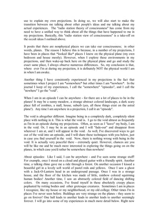 use to explain my own projections. In doing so, we will also start to make the
transition between me talking about other people's ideas and me talking about my
actual experiences. The "radio station theory of consciousness" has come from my
need to have a unified way to think about all the things that have happened to me in
my projections. Basically, this "radio station view of consciousness" is a take-off on
the occult ideas I outlined above.

It posits that there are nonphysical places we can take our consciousness; in other
words, planes. The reason I believe this is because, in a number of my projections, I
have been in places that *looked like* places I know on the physical plane (my own
bedroom and house mostly). However, when I explore these environments in my
projections, and then wake-up back here on the physical plane and go and study the
exact same place, I always observe numerous differences. So, my conclusion is that,
where ever I'm at during my projection, it is definately NOT the physical world I am
in when I am awake.

Another thing I have consistently experienced in my projections is the fact that
sometimes when I project I am *somewhere* but other times I am *nowhere*. In the
journal I keep of my experiences, I call the "somewhere" "episodes", and I call the
"nowhere" I go the "void".

When I am in an episode I can be anywhere - for there are a lot of places to be in the
planes! It may be a sunny meadow, a strange abstract colored landscape, a dark scary
place full of zombies, a mall, house, suburb (yes, all these things exist on the astral
plane!). Any time I am anywhere in a projection, I call it an "episode".

The void is altogether different. Imagine being in a completely dark, completely silent
place with nothing in it. This is what the void is. I go to the void almost as frequently
as I'm in an episode during my projections. Often, as soon as I "leave" my body, I am
in the void. Or, I may be in an episode and I will "fade-out" and disappear from
wherever I am at, and I will appear in the void. As well, I've discovered ways to get
out of the void into an episode, and I will share these techniques with you below, just
in case you find yourself in the void. Now, there is nothing wrong with being in the
void. It is actually very peaceful there - extremely quiet. However, chances are you
will be like me and be much more interested in exploring the things going on on the
planes, in which case you'd rather be somewhere than nowhere!

About episodes: Like I said, I can be anywhere - and I've seen some strange stuff!
For example, once I stood on a cloud and played guitar with a friendly spirit. Another
time, a talking rhino gave me a ride through a forest. On another occasion I kissed a
beautiful girl in a lovely soft world of pastel reds and yellows. Once I saw a ghost
with a Jack-O-Lantern head in an underground passage. Once I was in a strange
house, and the floor of the kitchen was made of little, rainbow colored squirming
human bodies! Another time, I saw an abstractly colored field of dancing shifting
colors. On many occasions, I've found myself in these absolutely creepy places
popluated by rotting bodies and other grotesque creatures. Sometimes I am in places
I recognize, like my house or my neighborhood, or my old college. Other times I'm in
places I've never seen before. Buildings are very strange on the planes - they seem to
go on forever! One hall leads to another leads to another leads to another seemingly
forever. I will go into some of my experiences in much more detail below. Right now
 