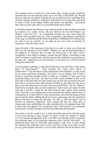 The scummiest states of mind are on the lowest rings. Average people, people not
especially bad, but not especially good, are on the rings a little farther out. Beyond
these are rings that correspond to people who are strongly devoted to upholding ideals
-be these religious, political or intellectual. And farther out are rings that correspond
to states of mind of the highest nobility and intellect and spirtuality. And beyond
these rings are quiet rings where you won't find human states of mind.

It should be apparent that Monroe's rings sound an awful lot like the planes described
by occultists. As a matter of fact, they are. Don't let the fact that Monroe uses
different words fool you - he is describing basically the exact same thing that
occultists have described. However, what is important is that Monroe's descriptions
of the rings are BASED ON HIS OWN PERSONAL EXPERIENCES. Monroe does
not claim to be an occultist, so, he made up his own words to describe his
experiences. This only makes sense.

Again, the point of this digression is that there is an order to where you will go and
what you will experience in your OOBEs. Whether you use the theosophical idea of
the subplanes, or Monroe's idea of rings, the bottom line is the same: "lower"
corresponds to that which we humans consider bad and "higher" corresponds to that
which we humans consider good. And this spectrum from bad places to good places is
the map, the organization you will encounter in the places you will find yourself
during your projections.

You're probably wondering: so what does all this have to do with Don's "radio station
theory of consciousness"?          Well, basically, this "radio station theory of
consciousness" is my description of the organization of the subplanes, or rings, based
on my actual experiences projecting. The reason I use an analogy with a radio is
because I experience episodes (which is being on a subplane or ring) and I also
experience being in the void. The idea of my radio station metaphor is this: we all
know that on the radio there are radio stations you can tune into up and down the dial.
And what is in between these radio stations? Nothing is, and when you tune into a
place on the dial where there is no radio station you get STATIC. The way I figure it,
when I'm in an episode, this is just like tuning into a radio station, and when I'm in the
void, this is just like tuning into the static between radio stations where nothing
exists. Note that we are adopting the occult viewpoint that explains altered states of
consciousness as a shift of focus of ones consciousness away from the physical world
and towards the planes. Shifting the focus of your consciousness into the nonphysical
planes is the same as tuning into that plane. So, that's it, that's the model I use to
describe my projection experiences. And I should add that this "radio dial" of
consciousness does indeed follow the order described above for subplanes/rings. That
is, there really does appear to be a gradation in these "radio stations" of consciousness
from the most horrible and ugly to the most incredibly beautiful and noble.

Now, there is one last remark I have to make about this radio station idea that relates
to my actual experiences when I project. Up above I made the comment of "fading
out" of an episode and appearing in the void. What I am referring to here is actually a
very important aspect of my projection experiences that I call the "lock-mold". To
understand what I mean by lock-mold, again imagine a radio. Now, we have all had
the experience that sometimes when we try to tune into a station on the radio we don't
get very good reception and there is a lot of static mixed in with the broadcast of the
 