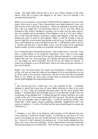 station. We might fiddle with the dial to try to get a better reception of the radio
station. Well, this is exactly what happens to me when I am in an episode. I am
extremely literal about this.

When I am in an episode, I am actually TUNED INTO the subplane I am on to some
degree from worse to good. I have characterized every single projection I have ever
had in terms of how good my lockmold is. When my lockmold is good that means
that I feel very stable and I am perceiving wherever I am at very well. When my
lockmold is bad, which is analogous to getting a lot of static over the radio station, I
feel very unstable and my perception of the subplane I am on is very poor. When I
have a bad lockmold during a projection, usually what happens is that my vision,
hearing and sense of touch on that subplane "blink" on and off. Usually, I lose the
sense of sight first, touch second, and hearing is the last to go. In other words, when I
have a bad lockmold my vision will blink on and off - I will literally be able to see for
a moment and then lose it and be blind. I have, over the course of my experiences
found a number of tricks to stablize my lockmold, and these I will discuss ahead.

Now, I bring this idea of lockmold up because - and I really want to stress this - it has
been a central feature of my projection experiences. Like I said, in every single
projection I have had I am aware of how good or bad my lockmold is. I very strongly
suspect that once you start projecting, you will also encounter this lockmold feeling,
so I am telling you about lockmolds, and will tell you the things I've learned to
control my lockmold, so you will then know what to do when you project and start to
lose your lockmold.

Really, I am very serious about this. Again, your lockmold is a feeling you will have
of how well you are tuned into wherever you happen to be in your projection. Let me
go off on some of my personal experiences a bit just to drive this idea of lockmold
home to you. Below are listed some excerpts from my personal astral projection
journal which highlight this lockmold phenomena:

1>
"...The doorway led into a castle and I was very surprised by this. I remember
thinking to myself that rooms have all these hidden directions in them in the astral
plane. It was a huge and elegantly decorated place and the decor looked fairly
modern. I wandered about and eventually came to a room that had a window that was
overlooking a long shingled roof. I climbed through the window and there was a girl
outside on the roof. It was sunny outside and I felt very good. Me and the girl talked,
but I do not remember what we talked about. I could see around me outside, what
looked like a fairly typical, though completely unfamiliar, neighborhood and I was
curious to explore it. I went to fly off the roof but my lockmold began to weaken and
I blacked out...."

2>
"...Somehow, I was back in my bedroom, half conscious of the physical [my eyes
were closed but I could hear sounds outside]. I could then see my room as if I was
awake (even though my eyes were closed) and there was this thing floating in front of
me. I stared at it and it seemed to be staring at me. It very much reminded me of an
insect, but it was a foot and a half high. It had a spherical base with what looked like
thin legs protruding out in all directions. From the base rose a long slender neck, and
 
