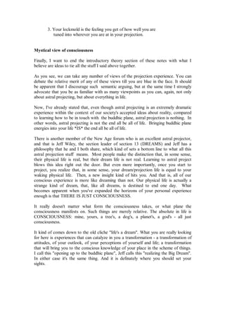 3. Your lockmold is the feeling you get of how well you are
          tuned into wherever you are at in your projection.


Mystical view of consciousness

Finally, I want to end the introductory theory section of these notes with what I
believe are ideas to tie all the stuff I said above together.

As you see, we can take any number of views of the projection experience. You can
debate the relative merit of any of these views till you are blue in the face. It should
be apparent that I discourage such semantic arguing, but at the same time I strongly
advocate that you be as familiar with as many viewpoints as you can, again, not only
about astral projecting, but about everything in life.

Now, I've already stated that, even though astral projecting is an extremely dramatic
experience within the context of our society's accepted ideas about reality, compared
to learning how to be in touch with the buddhic plane, astral projection is nothing. In
other words, astral projecting is not the end all be all of life. Bringing buddhic plane
energies into your life *IS* the end all be all of life.

There is another member of the New Age forum who is an excellent astral projector,
and that is Jeff Wiley, the section leader of section 13 (DREAMS) and Jeff has a
philosophy that he and I both share, which kind of sets a bottom line to what all this
astral projection stuff means. Most people make the distinction that, in some sense,
their physical life is real, but their dream life is not real. Learning to astral project
blows this idea right out the door. But even more importantly, once you start to
project, you realize that, in some sense, your dream/projection life is equal to your
waking physical life. Then, a new insight kind of hits you. And that is, all of our
conscious experience is more like dreaming than not. Our physical life is actually a
strange kind of dream, that, like all dreams, is destined to end one day. What
becomes apparent when you've expanded the horizons of your personal experience
enough is that THERE IS JUST CONSCIOUSNESS.

It really doesn't matter what form the consciousness takes, or what plane the
consciousness manifests on. Such things are merely relative. The absolute in life is
CONSCIOUSNESS: mine, yours, a tree's, a dog's, a planet's, a god's - all just
consciousness.

It kind of comes down to the old cliche "life's a dream". What you are really looking
for here is experiences that can catalyze in you a transformation - a transformation of
attitudes, of your outlook, of your perceptions of yourself and life; a transformation
that will bring you to the conscious knowledge of your place in the scheme of things.
I call this "opening up to the buddhic plane", Jeff calls this "realizing the Big Dream".
In either case it's the same thing. And it is definately where you should set your
sights.
 