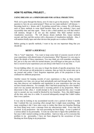 HOW TO ASTRAL PROJECT…

USING DREAMS AS A SPRINGBOARD FOR ASTRAL PROJECTING

Well, we've gone through the theory, now it's time to get to the practice. The $10,000
question is: how do you astral project? There are two main methods I will discuss: 1.
becoming lucid in a dream, and 2. by putting yourself into a trance. We will discuss
each of these methods in some detail because these are the methods I have used
successfully time and time again. There is also a third method you will find which I
will mention, though I do not use this method. This third method involves
visualization excercises. We will discuss dream methods first, trance methods
second, and then end this section with a discussion of visualization methods. Also, I
will mention briefly tapes and other devices that people use to achieve OOBEs.

Before getting to specific methods, I want to lay out one important thing that you
should do:

               KEEP A JOURNAL!
This is *very* important. You want to keep some kind of concrete record of all of
your experiences with altered states of consciousness. Why? Because it is very easy to
forget the details of these experiences. You may think you will remember something,
but, just as is the case with our normal dreams, you will forget as time goes on. If you
have a record of your experiences you can always refer back to it at any time.

I'm not kidding either; it's very easy to forget the details of specific projections. Even
now I will recount an old projection to someone, then go look the actual entry up in
my journal and realize I have forgotten important parts of the projection or have
confused two different projections.

Another reason for keeping records of your experiences is that, as these records
accumulate over time, you can go back periodically and read through them. What you
may then discover are similarities and regularities in your experiences that you may
not have found otherwise. For example, after I had been projecting for a few months I
read over my journal and discovered a recurring pattern in my projections. What I
discovered is that, often, I would attempt to fly in my projection but, once I would
start to ascend, my way would be blocked by tree branches. Now, this didn't happen
all the time, only once in a while. It occurred infrequently enough that I didn't realize
that it was a pattern.

It was only by looking at my accumulated records over a period of about 6 months
that I realized this was occurring often enough that it might mean something. And
mean something it did. I have since come to realize that these tree branches blocking
me from flying away were a message from my subconscious mind. Every time this
occurred in my projections - the trees preventing me from flying - it was a symbol of
a serious defect in my personality. It took me some time to figure this symbolism out,
but once I did I started working on this problem. And over time, as I've overcome this
problem in my personality, I have not been plagued by the occurrence of trees
blocking me from flying in my projections.
 