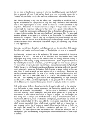 So, not only is the above an example of why you should keep good records, but it's
also an example of what I said earlier about how your personality appears to be
*outside* of you during a projection and how projections are a form of self-therapy.

Back to note keeping: In my case, for a long time I simply kept a notebook close to
my bed. Everytime I had a projection the very first thing I would do when I returned
here to the physical plane is write down as much as I could remember of my
projection. The entries I've made have been as long as 10 pages (in the case where I
remembered the projection well), or may have only been a quick outline of notes that
I later (usually the same day) went back and filled in. Sometimes, I have gone one or
two days before recording the experience, but I don't recommend this. I've also made
notes on whatever scrap paper was available to me. Eventually, I've transfered all my
notes to the computer. Now I keep my astral projection journal through my word
processor. But still, I often write it down on paper before typing it into the computer.
The bottom line is to do whatever is convenient for you, but definately keep records
of your expereinces!

Keeping a journal takes discipline. Astral projecting, just like any other skill, requires
discipline, and keeping good notes is a part of the discipline you need to be succesful.

Another thing I want to say at the begining of this section on methods is that astral
projection is a SKILL. As such it is like any other skill that humans have; some
people pick it up easily, others do not. I like to draw the analogy between learning to
astral project and learning to play a musical instrument. Some people are born with
the talent to play a musical instrument. A very few people are born musical geniuses.
For most of us, however, the only way to learn a musical instrument is by *practice*.
And for those of us who have to practice, our learning may come easily or it may only
come with much work and dedication. Well, learning to astral project is the exact
same thing. A very few people are born with the talent to astral project. For some, the
learning process comes easily. For most of us, learning to astral project requires work
and effort. THERE IS NOTHING MAGICAL ABOUT LEARNING TO ASTRAL
PROJECT. Like anything else, you need to learn the right theory, the right techniques
and PRACTICE them. And like anything else in life, you get out of it what you put
into it. The more you practice, the more you attempt to learn, the better you will be.

And, unlike other skills we learn here in the physical world, such as the example I
gave for learning to play a musical instrument, the factors that underlie your ability to
project are primarily *psychological*.        Factors such as intelligence, personality,
emotional make-up, social upbringing, and your belief system are all going to be
determinants in how hard or how easy it is for you to project. So, for example, you
don't really have to change your beliefs to learn to play an instrument or to learn to
play baseball. However, when you learn to astral project, your beliefs are critical. If
you hold certain beliefs it will be impossible for you to astral project (i.e. if you are a
totally cynical materialist). Other beliefs could potentially lead you to harm when you
learn to astral project (i.e. if you are a staunch Christian who believes in Hell - you
just might find yourself in Hell during a projection and scare the **** out of
yourself!). So, this is just another way to say what I said earlier; when you learn to
astral project, you are embarking on a journey of *self-transformation* to some extent
or another.
 