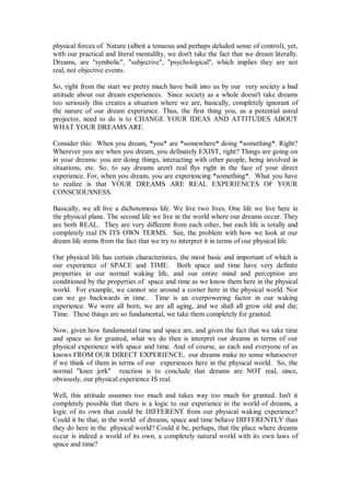 physical forces of Nature (albeit a tenuous and perhaps deluded sense of control), yet,
with our practical and literal mentalilty, we don't take the fact that we dream literally.
Dreams, are "symbolic", "subjective", "psychological", which implies they are not
real, not objective events.

So, right from the start we pretty much have built into us by our very society a bad
attitude about our dream experiences. Since society as a whole doesn't take dreams
too seriously this creates a situation where we are, basically, completely ignorant of
the nature of our dream experience. Thus, the first thing you, as a potential astral
projector, need to do is to CHANGE YOUR IDEAS AND ATTITUDES ABOUT
WHAT YOUR DREAMS ARE.

Consider this: When you dream, *you* are *somewhere* doing *something*. Right?
Wherever you are when you dream, you definately EXIST, right? Things are going on
in your dreams: you are doing things, interacting with other people, being involved in
situations, etc. So, to say dreams aren't real flys right in the face of your direct
experience. For, when you dream, you are experiencing *something*. What you have
to realize is that YOUR DREAMS ARE REAL EXPERIENCES OF YOUR
CONSCIOUSNESS.

Basically, we all live a dichotomous life. We live two lives. One life we live here in
the physical plane. The second life we live in the world where our dreams occur. They
are both REAL. They are very different from each other, but each life is totally and
completely real IN ITS OWN TERMS. See, the problem with how we look at our
dream life stems from the fact that we try to interpret it in terms of our physical life.

Our physical life has certain characteristics, the most basic and important of which is
our experience of SPACE and TIME. Both space and time have very definite
properties in our normal waking life, and our entire mind and perception are
conditioned by the properties of space and time as we know them here in the physical
world. For example, we cannot see around a corner here in the physical world. Nor
can we go backwards in time. Time is an overpowering factor in our waking
experience. We were all born, we are all aging, and we shall all grow old and die;
Time. These things are so fundamental, we take them completely for granted.

Now, given how fundamental time and space are, and given the fact that we take time
and space so for granted, what we do then is interpret our dreams in terms of our
physical experience with space and time. And of course, as each and everyone of us
knows FROM OUR DIRECT EXPERIENCE, our dreams make no sense whatsoever
if we think of them in terms of our experiences here in the physical world. So, the
normal "knee jerk" reaction is to conclude that dreams are NOT real, since,
obviously, our physical experience IS real.

Well, this attitude assumes too much and takes way too much for granted. Isn't it
completely possible that there is a logic to our experience in the world of dreams, a
logic of its own that could be DIFFERENT from our physical waking experience?
Could it be that, in the world of dreams, space and time behave DIFFERENTLY than
they do here in the physical world? Could it be, perhaps, that the place where dreams
occur is indeed a world of its own, a completely natural world with its own laws of
space and time?
 