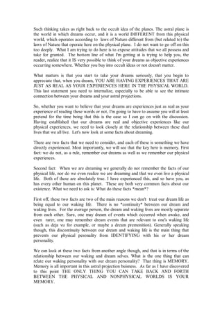 Such thinking takes us right back to the occult idea of the planes. The astral plane is
the world in which dreams occur, and it is a world DIFFERENT from this physical
world, which operates according to laws of Nature different from (but related to) the
laws of Nature that operate here on the physical plane. I do not want to go off on this
too deeply. What I am trying to do here is to expose attitudes that we all possess and
take for granted. The bottom line of what I'm getting at is trying to help you, the
reader, realize that it IS very possible to think of your dreams as objective experiences
occurring somewhere. Whether you buy into occult ideas or not doesn't matter.

What matters is that you start to take your dreams seriously, that you begin to
appreciate that, when you dream, YOU ARE HAVING EXPERIENCES THAT ARE
JUST AS REAL AS YOUR EXPERIENCES HERE IN THE PHYSICAL WORLD.
This last statement you need to internalize, especially to be able to see the intimate
connection between your dreams and your astral projections.

So, whether you want to believe that your dreams are experiences just as real as your
experience of reading these words or not, I'm going to have to assume you will at least
pretend for the time being that this is the case so I can go on with the discussion.
Having established that our dreams are real and objective experiences like our
physical experiences, we need to look closely at the relationship between these dual
lives that we all live. Let's now look at some facts about dreaming.

There are two facts that we need to consider, and each of these is something we have
directly experienced. Most importantly, we will see that the key here is memory. First
fact: we do not, as a rule, remember our dreams as well as we remember our physical
experiences.

Second fact: When we are dreaming we generally do not remember the facts of our
physical life, nor do we even realize we are dreaming and that we even live a physical
life. Both of these are absolutely true. I have experienced this, and so have you, as
has every other human on this planet. These are both very common facts about our
existence. What we need to ask is: What do these facts *mean*?

First off, these two facts are two of the main reasons we don't treat our dream life as
being equal to our waking life. There is no *continuity* between our dream and
waking lives. For the average person, the dream and waking lives are mostly separate
from each other. Sure, one may dream of events which occurred when awake, and
even rarer, one may remember dream events that are relevant to one's waking life
(such as deja vu for example, or maybe a dream premonition). Generally speaking
though, this discontinuity between our dream and waking life is the main thing that
prevents our physical pesonality from IDENTIFYING with his or her dream
personality.

We can look at these two facts from another angle though, and that is in terms of the
relationship between our waking and dream selves. What is the one thing that can
relate our waking personality with our dream personality? That thing is MEMORY.
Memory is all important in this astral projection buisness. As far as I have discovered
to this point THE ONLY THING YOU CAN TAKE BACK AND FORTH
BETWEEN THE PHYSICAL AND NONPHYSICAL WORLDS IS YOUR
MEMORY.
 