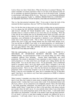 Look at those two facts I listed above. What do they have in common? Memory. We
cannot remember our dream experiences when we are here in the physical world, nor
do we remember our physical experiences when we are in the dream world. Learning
to astral project will change all this for you. Here now is a very functional definition
of what astral projection *really* is: ASTRAL PROJECTION IS A CONTINUITY
OF MEMORY BETWEEN YOUR WAKING AND DREAM PERSONALITIES.

This is a big time practical statement, folks! If you come to learn the truth of this
statement by direct experience, then you *will* be a bona fide astral projector!

Now, for the first time in these notes we are ready to define what an astral projection
is. It is a dream, but AN ASTRAL PROJECTION IS A DREAM IN WHICH YOU
ARE FULLY AWARE OF YOUR WAKING LIFE. See, the term "lucid dream"
normally refers to a dream in which you are aware that you are dreaming. Well, this
is fine and all, but realizing that you are dreaming doesn't mean you realize your self-
identity to the same extent you do while you are awake. In a full-scale projection
experience, your self-identity in the projection is identical to your self-identity when
awake here in the physical world. This is what I am trying to teach you how to
achieve here: how to take your waking identity into the world where dreams occur.
You can call this an OOBE if you want, or an astral projection, or a lucid dream. I
don't care what you call it, I only care that you understand what it is you are trying to
do. And again WHAT YOU ARE TRYING TO DO IS TAKE YOUR WAKING
MIND INTO THE DREAM WORLD.

With this understanding you are now in a position to realize that THERE IS A
SPECTRUM OF AWARENESS BETWEEN DREAMS AND ASTRAL
PROJECTIONS. An astral projection is NOT a cut and dry thing. It is NOT a thing
completely different from dreaming.         Dreams bleed imperceptibly into astral
projections. The criteria to determine if your experience is more a dream or more an
astral projection is: to what extent have you brought your waking identity into the
dream world? You can do this more or less. For me personally, I have conditioned
myself to recognize when I am in the dream world. Once I recognize I am in the
dream world, then I consider myself "lucid", and I record the experience in my astral
projection journal. That is to say, I draw the line between my dreams and my astral
projections when I consciously recognize I am in the dream world during a dream.
Rarely, I may not even remember my name, but if I remember that I'm "in that place
again", then that is my criteria to say I have had a projection (or OOBE or whatever
you want to call it).

When I project, I remember very cleary who I am in THIS physical world. I recognize
that it is me, Don, but I realize to some extent or another that Don is no longer in the
physical world. I realize that I am in some other world. To be absolutely honest with
all of you, when I am in a projection I am completely amazed. That is the main thing
I feel while projecting: amazement. I'm amazed that I am me, but I am not in the
familiar world I know. I stand there (or float, or fly) and often, with intense curiosity
just wonder where the hell I am at. It is my curiosity about where I am at that drives
my behavior in my astral projections (most of the time at least). I will wander about
and explore my environment. I will talk to the people I meet and ask them questions.
If I see books I will try to read them (reading is actually very difficult for me in a
projection). I will study where I am at as closely as I can. That is what I do in
 