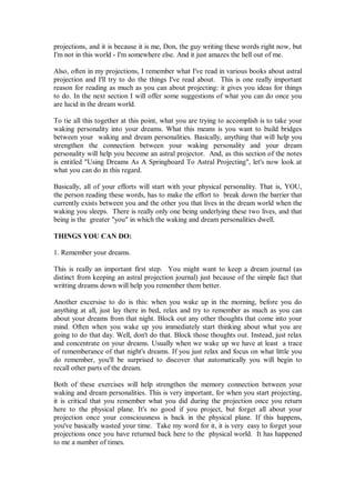 projections, and it is because it is me, Don, the guy writing these words right now, but
I'm not in this world - I'm somewhere else. And it just amazes the hell out of me.

Also, often in my projections, I remember what I've read in various books about astral
projection and I'll try to do the things I've read about. This is one really important
reason for reading as much as you can about projecting: it gives you ideas for things
to do. In the next section I will offer some suggestions of what you can do once you
are lucid in the dream world.

To tie all this together at this point, what you are trying to accomplish is to take your
waking personality into your dreams. What this means is you want to build bridges
between your waking and dream personalities. Basically, anything that will help you
strengthen the connection between your waking personality and your dream
personality will help you become an astral projector. And, as this section of the notes
is entitled "Using Dreams As A Springboard To Astral Projecting", let's now look at
what you can do in this regard.

Basically, all of your efforts will start with your physical personality. That is, YOU,
the person reading these words, has to make the effort to break down the barrier that
currently exists between you and the other you that lives in the dream world when the
waking you sleeps. There is really only one being underlying these two lives, and that
being is the greater "you" in which the waking and dream personalities dwell.

THINGS YOU CAN DO:

1. Remember your dreams.

This is really an important first step. You might want to keep a dream journal (as
distinct from keeping an astral projection journal) just because of the simple fact that
writting dreams down will help you remember them better.

Another excersise to do is this: when you wake up in the morning, before you do
anything at all, just lay there in bed, relax and try to remember as much as you can
about your dreams from that night. Block out any other thoughts that come into your
mind. Often when you wake up you immediately start thinking about what you are
going to do that day. Well, don't do that. Block those thoughts out. Instead, just relax
and concentrate on your dreams. Usually when we wake up we have at least a trace
of rememberance of that night's dreams. If you just relax and focus on what little you
do remember, you'll be surprised to discover that automatically you will begin to
recall other parts of the dream.

Both of these exercises will help strengthen the memory connection between your
waking and dream personalities. This is very important, for when you start projecting,
it is critical that you remember what you did during the projection once you return
here to the physical plane. It's no good if you project, but forget all about your
projection once your consciousness is back in the physical plane. If this happens,
you've basically wasted your time. Take my word for it, it is very easy to forget your
projections once you have returned back here to the physical world. It has happened
to me a number of times.
 
