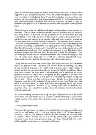 Above I said that once you return from a projection you will want to record what
happened to you during the projection. Well, the all-important prelude to recording
your projections is remembering them. If you don't remember your projections, you
cannot write them down. Once you start projecting, not only do you want to get in the
habit of recording your experiences, you also want to get into the habit of trying to
remember your projection as completely as possible once you return to the physical
plane.

What will happen is that the end of your projection will be marked by you returning to
your body. You will know you have returned to your body because you will feel your
body lying in bed, or however your body happens to be situated. Once you feel
yourself back in your body, the absolute first thing you want to do is exactly what I
said to do when you wake up in the morning: relax and try to remember as much as
you can about what occurred during the projection. This may take up to 5 minutes.
Then, once you've remembered as much as you can, you will want to get right up and
write down everything you remember. And again, just like with dreaming, if you take
these first few moments to relax and try remembering your astral projection, you will
be amazed at how easily you can remember what happened to you. The details of the
projection will just pour into your mind. But you have to allow this to happen. If you
just wake right up and make no attempt to remember, then chances are very good that
you will forget many things that you could have otherwise remembered easily.
Again, this is necessary disipline for being sucessful with astral projecting.

I really want to stress how easy it is to forget your projections once you've returned
here to the physical world. Over time, as I became better at projecting, and after
having completely forgotten a few really good projections almost upon waking, I
actually got into the habit of remembering my projection while I was still in it! There
have been a number of times when I was projecting that I would just sit in the
projection and make a mental note of everything that had happened to me up to that
point in the projection with the explicit purpose of remembering it once I was back in
the physical. I have even had projections where I literally wrote down what was
happening to me during the projection! I'm serious about this; I would find paper and
pencil in the dream world and write down what was happening to me right in the
middle of my projection! Needless to say, making such effort to remember my
projection while I am actually in it makes it easier to remember once I am back here
in the physical world.

So, this is something you may want to try once you find yourself lucid in the dream
world: make very clear mental notes to yourself of what is happening to you with the
explicit purpose of recording this information once you return here to the physical
plane.

2. Self-conditioning excercises.

There are other excercises you can do to strenghthen the memory connection between
your dream and waking self. I will now discuss what I call "self-conditioning"
excercises. These are very important and form the basic technique for becoming lucid
in a dream. What I am about to say now are the common ideas you will find in
technique books about astral projection (e.g., see Rogo, Ophiel, and Fox in the
bibilography) for using dreams as a means to astral project.
 