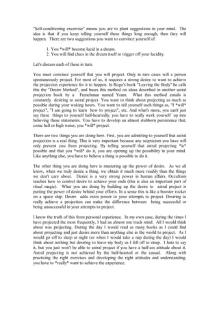 "Self-conditioning excercise" means you are to plant suggestions in your mind. The
idea is that if you keep telling yourself these things long enough, then they will
happen. There are two suggestions you want to convince yourself of:

       1. You *will* become lucid in a dream.
       2. You will find clues in the dream itself to trigger off your lucidity.

Let's discuss each of these in turn.

You must convince yourself that you will project. Only in rare cases will a person
spontaneously project. For most of us, it requires a strong desire to want to achieve
the projection experience for it to happen. In Rogo's book "Leaving the Body" he calls
this the "Desire Method", and bases this method on ideas described in another astral
projection book by a Frenchman named Yram. What this method entails is
constantly desiring to astral project. You want to think about projecting as much as
possible during your waking hours. You want to tell yourself such things as, "I *will*
project", "I am going to learn how to project", etc. And what's more, you can't just
say these things to yourself half-heartedly, you have to really work yourself up into
believing these statements. You have to develop an almost stubborn persistence that,
come hell or high water, you *will* project.

There are two things you are doing here. First, you are admitting to yourself that astral
projection is a real thing. This is very important because any scepticism you have will
only prevent you from projecting. By telling yourself that astral projecting *is*
possible and that you *will* do it, you are opening up the possibility in your mind.
Like anything else, you have to believe a thing is possible to do it.

The other thing you are doing here is mustering up the power of desire. As we all
know, when we truly desire a thing, we obtain it much more readily than the things
we don't care about. Desire is a very strong power in human affairs. Occultism
teaches how to control desire to achieve your ends (this is also an important part of
ritual magic). What you are doing by building up the desire to astral project is
putting the power of desire behind your efforts. In a sense this is like a booster rocket
on a space ship. Desire adds extra power to your attempts to project. Desiring to
really achieve a projection can make the difference between being successful or
being unsuccessful in your attempts to project.

I know the truth of this from personal experience. In my own case, during the times I
have projected the most frequently, I had an almost one track mind. All I would think
about was projecting. During the day I would read as many books as I could find
about projecting and just desire more than anything else in the world to project. As I
would go off to sleep at night (or when I would take a nap during the day) I would
think about nothing but desiring to leave my body as I fell off to sleep. I hate to say
it, but you just won't be able to astral project if you have a half-ass attitude about it.
Astral projecting is not achieved by the half-hearted or the casual. Along with
practicing the right exercises and developing the right attitudes and understanding,
you have to *really* want to achieve the experience.
 