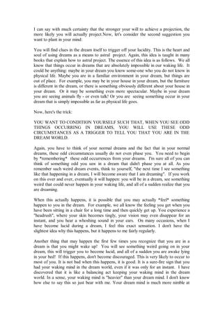 I can say with much certainty that the stronger your will to achieve a projection, the
more likely you will actually project.Now, let's consider the second suggestion you
want to plant in your mind:

You will find clues in the dream itself to trigger off your lucidity. This is the heart and
soul of using dreams as a means to astral project. Again, this idea is taught in many
books that explain how to astral project. The essence of this idea is as follows. We all
know that things occur in dreams that are absolutely impossible in our waking life. It
could be anything: maybe in your dream you know some-one who you do not know in
physical life. Maybe you are in a familiar environment in your dream, but things are
out of place. For example, you may be in your house in your dream, but the furniture
is different in the dream, or there is something obviously different about your house in
your dream. Or it may be something even more spectacular. Maybe in your dream
you are seeing animals fly - or even talk! Or you are seeing something occur in your
dream that is simply impossible as far as physical life goes.

Now, here's the trick:

YOU WANT TO CONDITION YOURSELF SUCH THAT, WHEN YOU SEE ODD
THINGS OCCURRING IN DREAMS, YOU WILL USE THESE ODD
CIRCUMSTANCES AS A TRIGGER TO TELL YOU THAT YOU ARE IN THE
DREAM WORLD.

Again, you have to think of your normal dreams and the fact that in your normal
dreams, these odd circumstances usually do not even phase you. You need to begin
by *remembering* these odd occurrences from your dreams. I'm sure all of you can
think of something odd you saw in a dream that didn't phase you at all. As you
remember such weird dream events, think to yourself, "the next time I see something
like that happening in a dream, I will become aware that I am dreaming". If you work
on this over and over, eventually it will happen: you will be in a dream, see something
weird that could never happen in your waking life, and all of a sudden realize that you
are dreaming.

When this actually happens, it is possible that you may actually *feel* something
happen to you in the dream. For example, we all know the feeling you get when you
have been sitting in a chair for a long time and then quickly get up. You experience a
"headrush", where your skin becomes tingly, your vision may even disappear for an
instant, and you hear a whoshing sound in your ears. On many occasions, when I
have become lucid during a dream, I feel this exact sensation. I don't have the
slightest idea why this happens, but it happens to me fairly regularly.

Another thing that may happen the first few times you recognize that you are in a
dream is that you might wake up! You will see something weird going on in your
dream, this will trigger you to become lucid, and all of a sudden you are awake lying
in your bed! If this happens, don't become discouraged. This is very likely to occur to
most of you. It is not bad when this happens, it is good. It is a sure-fire sign that you
had your waking mind in the dream world, even if it was only for an instant. I have
discovered that it is like a balancing act keeping your waking mind in the dream
world. In a sense, your waking mind is "heavier" than your dream mind. I don't know
how else to say this so just bear with me. Your dream mind is much more nimble at
 