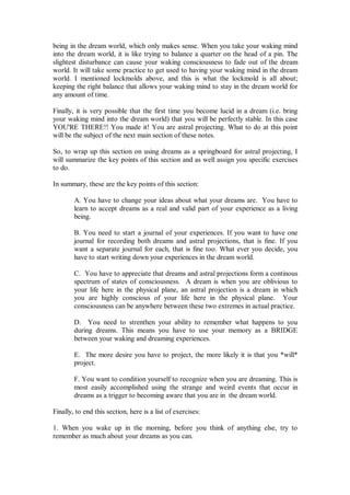 being in the dream world, which only makes sense. When you take your waking mind
into the dream world, it is like trying to balance a quarter on the head of a pin. The
slightest disturbance can cause your waking consciousness to fade out of the dream
world. It will take some practice to get used to having your waking mind in the dream
world. I mentioned lockmolds above, and this is what the lockmold is all about;
keeping the right balance that allows your waking mind to stay in the dream world for
any amount of time.

Finally, it is very possible that the first time you become lucid in a dream (i.e. bring
your waking mind into the dream world) that you will be perfectly stable. In this case
YOU'RE THERE!! You made it! You are astral projecting. What to do at this point
will be the subject of the next main section of these notes.

So, to wrap up this section on using dreams as a springboard for astral projecting, I
will summarize the key points of this section and as well assign you specific exercises
to do.

In summary, these are the key points of this section:

        A. You have to change your ideas about what your dreams are. You have to
        learn to accept dreams as a real and valid part of your experience as a living
        being.

        B. You need to start a journal of your experiences. If you want to have one
        journal for recording both dreams and astral projections, that is fine. If you
        want a separate journal for each, that is fine too. What ever you decide, you
        have to start writing down your experiences in the dream world.

        C. You have to appreciate that dreams and astral projections form a continous
        spectrum of states of consciousness. A dream is when you are oblivious to
        your life here in the physical plane, an astral projection is a dream in which
        you are highly conscious of your life here in the physical plane. Your
        consciousness can be anywhere between these two extremes in actual practice.

        D. You need to strenthen your ability to remember what happens to you
        during dreams. This means you have to use your memory as a BRIDGE
        between your waking and dreaming experiences.

        E. The more desire you have to project, the more likely it is that you *will*
        project.

        F. You want to condition yourself to recognize when you are dreaming. This is
        most easily accomplished using the strange and weird events that occur in
        dreams as a trigger to becoming aware that you are in the dream world.

Finally, to end this section, here is a list of exercises:

1. When you wake up in the morning, before you think of anything else, try to
remember as much about your dreams as you can.
 