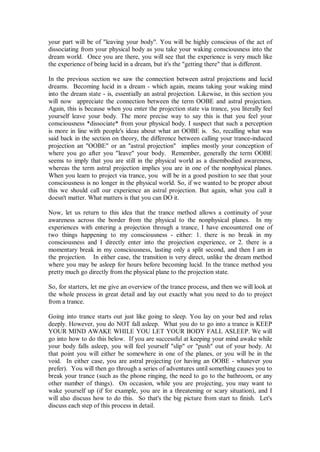 your part will be of "leaving your body". You will be highly conscious of the act of
dissociating from your physical body as you take your waking consciousness into the
dream world. Once you are there, you will see that the experience is very much like
the experience of being lucid in a dream, but it's the "getting there" that is different.

In the previous section we saw the connection between astral projections and lucid
dreams. Becoming lucid in a dream - which again, means taking your waking mind
into the dream state - is, essentially an astral projection. Likewise, in this section you
will now appreciate the connection between the term OOBE and astral projection.
Again, this is because when you enter the projection state via trance, you literally feel
yourself leave your body. The more precise way to say this is that you feel your
consciousness *dissociate* from your physical body. I suspect that such a perception
is more in line with people's ideas about what an OOBE is. So, recalling what was
said back in the section on theory, the difference between calling your trance-induced
projection an "OOBE" or an "astral projection" implies mostly your conception of
where you go after you "leave" your body. Remember, generally the term OOBE
seems to imply that you are still in the physical world as a disembodied awareness,
whereas the term astral projection implies you are in one of the nonphysical planes.
When you learn to project via trance, you will be in a good position to see that your
consciousness is no longer in the physical world. So, if we wanted to be proper about
this we should call our experience an astral projection. But again, what you call it
doesn't matter. What matters is that you can DO it.

Now, let us return to this idea that the trance method allows a continuity of your
awareness across the border from the physical to the nonphysical planes. In my
experiences with entering a projection through a trance, I have encountered one of
two things happening to my consciousness - either: 1. there is no break in my
consciousness and I directly enter into the projection experience, or 2. there is a
momentary break in my consciousness, lasting only a split second, and then I am in
the projection. In either case, the transition is very direct, unlike the dream method
where you may be asleep for hours before becoming lucid. In the trance method you
pretty much go directly from the physical plane to the projection state.

So, for starters, let me give an overview of the trance process, and then we will look at
the whole process in great detail and lay out exactly what you need to do to project
from a trance.

Going into trance starts out just like going to sleep. You lay on your bed and relax
deeply. However, you do NOT fall asleep. What you do to go into a trance is KEEP
YOUR MIND AWAKE WHILE YOU LET YOUR BODY FALL ASLEEP. We will
go into how to do this below. If you are successful at keeping your mind awake while
your body falls asleep, you will feel yourself "slip" or "push" out of your body. At
that point you will either be somewhere in one of the planes, or you will be in the
void. In either case, you are astral projecting (or having an OOBE - whatever you
prefer). You will then go through a series of adventures until something causes you to
break your trance (such as the phone ringing, the need to go to the bathroom, or any
other number of things). On occasion, while you are projecting, you may want to
wake yourself up (if for example, you are in a threatening or scary situation), and I
will also discuss how to do this. So that's the big picture from start to finish. Let's
discuss each step of this process in detail.
 