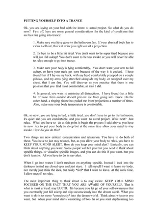 PUTTING YOURSELF INTO A TRANCE

Ok, you are laying on your bed with the intent to astral project. So what do you do
now? First off, here are some general considerations for the kind of conditions that
are best for going into trance:

       1. Make sure you have gone to the bathroom first. If your physical body has to
       clean itself out, this will draw you right out of a projection.

       2. It's best to be a little bit tired. You don't want to be super tired because you
       will just fall asleep! You don't want to be too awake or you will never be able
       to relax enough to go into trance.

       3. Make sure your body is lying comfortably. You don't want your arm to fall
       asleep, or have your neck get sore because of the way it is cocked. I have
       found that if I lay on my back, with my head comfortably propped on a couple
       pillows, and my arms lying stretched alongside my body, or wrapped over my
       chest, that I am fine. You will discover as you practice that there is one
       position that you find most comfortable, at least I did.

       4. In general, you want to minimize all distractions. I have found that a little
       bit of noise from outside doesn't prevent me from going into trance. On the
       other hand, a ringing phone has pulled me from projections a number of times.
       Also, make sure your body temperature is comfortable.


Ok, so now, you are lying in bed, a little tired, you don't have to go to the bathroom,
it's quiet and you are comfortable, and you want to astral project. What next? Just
relax. What you have to do at this point is begin the process I said above; you have
to now try to put your body to sleep but at the same time allow your mind to stay
awake. How do you do this?

Two things are now critical: concentration and relaxation. You have to do both of
these. You have to just stay relaxed, but, as you allow your body to relax, you have to
KEEP YOUR MIND ALERT. How do you keep your mind alert? Basically, you can
think about anything you want. Some people will tell you that you need to think about
specific things, or visualize specific images, and you can do this if you want, but you
don't have to. All you have to do is stay alert.

When I go into trance I don't meditate on anything specific. Instead I look into the
darkness behind my closed eyes and just stare. I tell myself I want to leave my body,
not merely just think the idea, but really *feel* that I want to leave. At the same time,
I allow myself to relax.

The most important thing to think about is to stay aware. KEEP YOUR MIND
FOCUSED ON THE FACT THAT YOU ARE AWARE OF YOURSELF. That is
what is most critical: stay LUCID. It's because you let go of your self-awareness that
you eventually just fall asleep and slip unconsciously into the dream world. What you
want to do is to move *consciously* into the dream world. Think about whatever you
want, but when your mind starts wandering off too far or you start daydreaming too
 