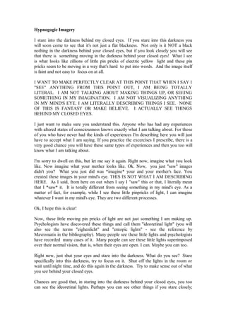 Hypnogogic Imagery

I stare into the darkness behind my closed eyes. If you stare into this darkness you
will soon come to see that it's not just a flat blackness. Not only is it NOT a black
nothing in the darkness behind your closed eyes, but if you look closely you will see
that there is something moving in the darkness behind your closed eyes! What I see
is what looks like zillions of little pin pricks of electric yellow light and these pin
pricks seem to be moving in a way that's hard to put into words. And the image itself
is faint and not easy to focus on at all.

I WANT TO MAKE PERFECTLY CLEAR AT THIS POINT THAT WHEN I SAY I
"SEE" ANYTHING FROM THIS POINT OUT, I AM BEING TOTALLY
LITERAL. I AM NOT TALKING ABOUT MAKING THINGS UP, OR SEEING
SOMETHING IN MY IMAGINATION. I AM NOT VISUALIZING ANYTHING
IN MY MIND'S EYE. I AM LITERALLY DESCRIBING THINGS I SEE. NONE
OF THIS IS FANTASY OR MAKE BELIEVE. I ACTUALLY SEE THINGS
BEHIND MY CLOSED EYES.

I just want to make sure you understand this. Anyone who has had any experiences
with altered states of consciousness knows exactly what I am talking about. For those
of you who have never had the kinds of experiences I'm describing here you will just
have to accept what I am saying. If you practice the excercises I prescribe, there is a
very good chance you will have these same types of experiences and then you too will
know what I am talking about.

I'm sorry to dwell on this, but let me say it again. Right now, imagine what you look
like. Now imagine what your mother looks like. Ok. Now, you just "saw" images
didn't you? What you just did was *imagine* your and your mother's face. You
created these images in your mind's eye. THIS IS NOT WHAT I AM DESCRIBING
HERE. As I said, from here on out when I say I "saw" this or that, I literally mean
that I *saw* it. It is totally different from seeing something in my mind's eye. As a
matter of fact, for example, while I see these little pinpricks of light, I can imagine
whatever I want in my mind's eye. They are two different processes.

Ok, I hope this is clear!

Now, these little moving pin pricks of light are not just something I am making up.
Psychologists have discovered these things and call them "ideoretinal light" (you will
also see the terms "eighenlicht" and "entopic lights" - see the reference by
Mavromatis in the bibliography). Many people see these little lights and psychologists
have recorded many cases of it. Many people can see these little lights superimposed
over their normal vision, that is, when their eyes are open. I can. Maybe you can too.

Right now, just shut your eyes and stare into the darkness. What do you see? Stare
specifically into this darkness, try to focus on it. Shut off the lights in the room or
wait until night time, and do this again in the darkness. Try to make sense out of what
you see behind your closed eyes.

Chances are good that, in staring into the darkness behind your closed eyes, you too
can see the ideoretinal lights. Perhaps you can see other things if you stare closely;
 