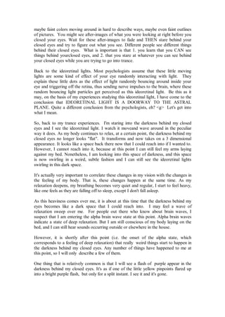maybe faint colors moving around in hard to describe ways, maybe even faint outlines
of pictures. You might see after-images of what you were looking at right before you
closed your eyes. Wait for these after-images to fade and THEN stare behind your
closed eyes and try to figure out what you see. Different people see different things
behind their closed eyes. What is important is that 1. you learn that you CAN see
things behind yourclosed eyes, and 2. that you stare at whatever you can see behind
your closed eyes while you are trying to go into trance.

Back to the ideoretinal lights. Most psychologists assume that these little moving
lights are some kind of effect of your eye randomly interacting with light. They
explain these little dots as the effect of light randomly bouncing around inside your
eye and triggering off the retina, thus sending nerve impulses to the brain, where these
random bouncing light particles get perceived as this ideoretinal light. Be this as it
may, on the basis of my experiences studying this ideoretinal light, I have come to the
conclusion that IDEORETINAL LIGHT IS A DOORWAY TO THE ASTRAL
PLANE. Quite a different conclusion from the psychologists, eh? <g> Let's get into
what I mean.

So, back to my trance experiences. I'm staring into the darkness behind my closed
eyes and I see the ideoretinal light. I watch it moveand wave around in the peculiar
way it does. As my body continues to relax, at a certain point, the darkness behind my
closed eyes no longer looks "flat". It transforms and now takes on a 3 dimensional
appearance. It looks like a space back there now that I could reach into if I wanted to.
However, I cannot reach into it, because at this point I can still feel my arms laying
against my bed. Nonetheless, I am looking into this space of darkness, and this space
is now swirling in a weird, subtle fashion and I can still see the ideoretinal lights
swirling in this dark space.

It's actually very important to correlate these changes in my vision with the changes in
the feeling of my body. That is, these changes happen at the same time. As my
relaxation deepens, my breathing becomes very quiet and regular, I start to feel heavy,
like one feels as they are falling off to sleep, except I don't fall asleep.

As this heaviness comes over me, it is about at this time that the darkness behind my
eyes becomes like a dark space that I could reach into. I may feel a wave of
relaxation sweep over me. For people out there who know about brain waves, I
suspect that I am entering the alpha brain wave state at this point. Alpha brain waves
indicate a state of deep relaxation. But I am still conscious of my body laying on the
bed, and I can still hear sounds occurring outside or elsewhere in the house.

However, it is shortly after this point (i.e. the onset of the alpha state, which
corresponds to a feeling of deep relaxation) that really weird things start to happen in
the darkness behind my closed eyes. Any number of things have happened to me at
this point, so I will only describe a few of them.

One thing that is relatively common is that I will see a flash of purple appear in the
darkness behind my closed eyes. It's as if one of the little yellow pinpoints flared up
into a bright purple flash, but only for a split instant. I see it and it's gone.
 