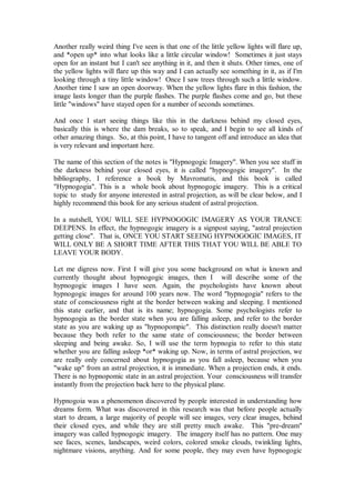 Another really weird thing I've seen is that one of the little yellow lights will flare up,
and *open up* into what looks like a little circular window! Sometimes it just stays
open for an instant but I can't see anything in it, and then it shuts. Other times, one of
the yellow lights will flare up this way and I can actually see something in it, as if I'm
looking through a tiny little window! Once I saw trees through such a little window.
Another time I saw an open doorway. When the yellow lights flare in this fashion, the
image lasts longer than the purple flashes. The purple flashes come and go, but these
little "windows" have stayed open for a number of seconds sometimes.

And once I start seeing things like this in the darkness behind my closed eyes,
basically this is where the dam breaks, so to speak, and I begin to see all kinds of
other amazing things. So, at this point, I have to tangent off and introduce an idea that
is very relevant and important here.

The name of this section of the notes is "Hypnogogic Imagery". When you see stuff in
the darkness behind your closed eyes, it is called "hypnogogic imagery". In the
bibliography, I reference a book by Mavromatis, and this book is called
"Hypnogogia". This is a whole book about hypnogogic imagery. This is a critical
topic to study for anyone interested in astral projection, as will be clear below, and I
highly recommend this book for any serious student of astral projection.

In a nutshell, YOU WILL SEE HYPNOGOGIC IMAGERY AS YOUR TRANCE
DEEPENS. In effect, the hypnogogic imagery is a signpost saying, "astral projection
getting close". That is, ONCE YOU START SEEING HYPNOGOGIC IMAGES, IT
WILL ONLY BE A SHORT TIME AFTER THIS THAT YOU WILL BE ABLE TO
LEAVE YOUR BODY.

Let me digress now. First I will give you some background on what is known and
currently thought about hypnogogic images, then I will describe some of the
hypnogogic images I have seen. Again, the psychologists have known about
hypnogogic images for around 100 years now. The word "hypnogogia" refers to the
state of consciousness right at the border between waking and sleeping. I mentioned
this state earlier, and that is its name; hypnogogia. Some psychologists refer to
hypnogogia as the border state when you are falling asleep, and refer to the border
state as you are waking up as "hypnopompic". This distinction really doesn't matter
because they both refer to the same state of consciousness; the border between
sleeping and being awake. So, I will use the term hypnogia to refer to this state
whether you are falling asleep *or* waking up. Now, in terms of astral projection, we
are really only concerned about hypnogogia as you fall asleep, because when you
"wake up" from an astral projection, it is immediate. When a projection ends, it ends.
There is no hypnopomic state in an astral projection. Your consciousness will transfer
instantly from the projection back here to the physical plane.

Hypnogoia was a phenomenon discovered by people interested in understanding how
dreams form. What was discovered in this research was that before people actually
start to dream, a large majority of people will see images, very clear images, behind
their closed eyes, and while they are still pretty much awake. This "pre-dream"
imagery was called hypnogogic imagery. The imagery itself has no pattern. One may
see faces, scenes, landscapes, weird colors, colored smoke clouds, twinkling lights,
nightmare visions, anything. And for some people, they may even have hypnogogic
 
