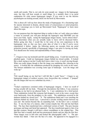 smells and sounds. That is, not only do some people see images in the hypnogogic
state, but they will hear sounds or smell things. In a nutshell, there is no good
explanation for what causes hypnogogic images. If you want to see the theories
psychologists are kicking around, check out the book by Mavromatis.

This is about all I will say here about the study of hypnogogia. It's a fascinating topic
for anyone interested in dreams, altered states of consciousness or astral projection.
Again, I encourage you to look up Mavromatis' book "Hypnogoia" to learn more
about this topic.

For our purposes here the important thing to realize is that, as I said, when you induce
a trance in yourself, you will pass through the hypnogoic state BEFORE you can
leave your body. Again, seeing the hypnogogic images means, "you're almost there".
What determines when you are actually ready to leave will be discussed below.
Before going into that, I would like to list some of my own experiences in the
hypnogogic state so that you have some idea of what it is like if you've never
experienced it before. Again, the following quotes are excerpts from my astral
projection journal, specifically of hypnogogic images I saw prior to leaving my body.
You should note the variety and unpredictability of these images.

1>
"...I began to lose my lockmold and felt myself fading away. Could feel myself in my
physbod again. Could see hypnogogic images behind my closed eyelids. It looked
like a duck staring at me-but I really don't know what it was, it wasn't moving though.
What was really unique though is that the image was undulating like: (drawing in my
notes). It looked like the undulations produced by dropping two rocks in the water.
The bottom undulation was covering some type of landscape. Lost the image and
woke up."

2>
"Felt myself laying on my bed but I still felt like I could "leave." I began to see
hypnogogic images of outdoor scenery; trees, houses,blue sky overhead. I "jumped"
into the images and was on a suburban city street..."

3>
"Today's experiences consisted solely of hypnogogic imagery. I have no recall of
having actually left my body. Through the descriptions that follow, I was conscious
of laying on my bed in my physical body. "a. I saw undulations for a brief period.
These undulations looked like someone had dropped a rock in the water, except they
went backwards, from the periphery to the center. The undulations occurred in the
darkness behind my closed eyes." "b. The undulations faded and I was watching the
darkness behind my closed eyes. I perceived a circular swirling motion between my
eyes and this motion became like an expanding hole. In the hole I saw a woman's
face. It was the face of a mature, older woman (maybe late 30s) and she had black
hair. The face then transformed into a deformed version of itself. The jaws became
grotesque and large and facial hair appeared. The face transformed again to that of an
ape-like creature, though it still bore a direct resemblance to the original face. This
third face had a rounder skull and less pronounced cheeks and jaw than the first face.
These images were in full color and looked like photographic stills." "c. The ape-
woman face faded. I then saw the face of a man. He appeared to be engaged in a
 