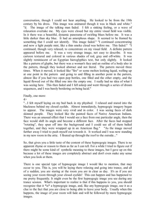 conversation, though I could not hear anything. He looked to be from the 19th
century by his dress. This image was animated though it was in black and white."
"d. The image of the talking man faded. I felt a sinking feeling, or a wave of
relaxation overtake me. My eyes were closed but my entire visual field was visible.
In it there was a beautiful, dynamic panorama of swirling blues before me. It was a
little darker than sky blue. It had an amorphous shape. It seemed to be framed by
something that I could not identify. This image faded." "I continued concentrating
and now a light purple mist, like a thin smoke cloud was before me. This faded." "I
continued, though very relaxed, to concentrate on my visual field. A definite pattern
appeared before me. It was a very strange image, not easy to describe. It was
cartoon textured and colored in various shades of red, gray and off-white. It was
slightly reminiscent of an Egyptian hieroglyphics text, but only slightly. It looked
like a pattern of glyphs, but there was a woman's face and an outline of a body also in
the pattern, though they looked abstract and not literal. The pattern moved three
times. When it moved, it looked like "fire" or some molten looking liquid, welling up
at one point in the pattern and going to and filling in another point in the pattern,
almost like if you had two open pop bottles, one filled and the other empty, and the
liquid flowed out of the filled one into the empty one. I really had no idea of what I
was seeing here. This then faded and I fell asleep and went through a series of dream
sequences, and I was barely bordering on being lucid."

Finally, one more:
4>
"...I felt myself laying on my bed back in my physbod. I relaxed and stared into the
blackness behind my closed eyelids. Almost immediately, hypnogogic imagery began
to appear. The images were very vivid and in color. I was seeing faces of dark
skinned people. They looked like the painted faces of Native American Indians.
There was an unusual effect that I would see a face from one particular angle, then the
face would shift its angle and become a different face. After the faces had stopped
"rotating", they spun off into the background and I could see all of them balled
together, and they were wrapped up in an American flag." "As the image moved
further away I tried to push myself out towards it. It worked and I was now standing
in my new room in the attic. I floated up through the roof to the outside..."

So, that gives you a little taste of the content of these hypnogogic images. There is no
apparent rhyme or reason to them as far as I can tell. For a while I tried to figure out if
there might be some kind of symbolic meaning to these images, but I gave up on this
because a lot of these images are completely abstract and don't even make any sense
when you look at them.

There is one special type of hypnogogic image I would like to mention, that may
occur to you. This is, you will be laying there relaxing and going into trance, and all
of a sudden, you are staring at the room you are in clear as day. It's as if you are
seeing your room through your closed eyelids! This can happen and has happened to
me pretty frequently. It might even be the first hypnogogic image you see during any
trance session. What's important to realize is that if this happens to you, you should
recognize that it *is* a hypnogogic image, and, like any hypnogogic image, use it as a
clue to the fact that you are close to being able to leave your body. Usually when this
happens, the image of your room will fade and will be followed by more hypnogogic
images.
 