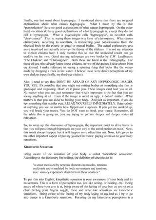 Finally, one last word about hypnogogia. I mentioned above that there are no good
explanations about what causes hypnogogia. What I mean by this is that
*psychologists* have no good explanations of what causes hypnogogia. On the other
hand, occultists do have good explanations of what hypnogogia is, except they do not
call it hypnogogia. What a psychologist calls "hypnogogia", an occultist calls
"clairvoyance". That is, seeing these images is a form of clairvoyance. What causes
clairvoyance, according to occultists, is transferring your consciousness from the
physical body to the etheric or astral or mental bodies. The actual explanation gets
more involvred and actually involves the theory of the chakras. It is not my intention
to explain chakras here. I only mention this so that the interested reader can go
explore on his own. Good starting references are two books by C.W. Leadbeater:
"The Chakras" and "Clairvoaynce". Both these are listed in the bibliography. For
those of you who already know about chakras, in two of the quotes I have above from
my journal, I make reference to seeing a spinning thing that looks like the waves
made by dropping a rock in the water. I believe these were direct perceptions of my
own chakras (specifically, my third-eye chakra).

Also, I need to say this: DON'T BE AFRAID OF ANY HYPNOGOGIC IMAGES
YOU SEE. It's possible that you might see rotting bodies or something else that is
grotesque and disgusting. Don't let it phase you. These images can't hurt you at all.
No matter what you see, just remember that what's important is the fact that you are
seeing anything at all. Even if the image is weird or ugly, it doesn't matter. What
matters is that you are close to leaving your body. And just as important, if you do
see something that startles you, RELAX YOURSELF IMMEDIATELY. Stare calmly
at anything you see no matter how flipped out it appears. If you get too worked up,
you will break your trance. You do NOT want to break your trance. Remember, all
the while this is going on, you are trying to go into deeper and deeper states of
relaxation.

So, to wrap up this discussion of hypnogogia, the important point to drive home is
that you will pass through hypnogoia on your way to the astral projection state. Now,
this won't always happen, but it will happen more often than not. Now, let's go on to
the other important aspect of putting yourself in trance: paying attention to your body
sensations.

Kinesthetic Sensation

Being aware of the sensation of your body is called "kinesthetic sensation".
According to the dictionary I'm holding, the definiton of kinesthetics is:

       "a sense mediated by nervous elements in muscles, tendons
       and joints and stimulated by body movements and tensions;
       also: sensory experience derived from these sources."

To put this into English; kinesthetic sensation is your awareness of your body and its
movements. This is a form of perception too, just like seeing, or hearing, etc. Being
aware of where your arm is at, being aware of the feeling of your butt as you sit on a
chair, feeling your fingers wiggle, these and other like sensations are kinesthetic
sensations. Being aware of the feeling of my body laying on my bed as I try to go
into trance is a kinesthetic sensation. Focusing on my kinesthetic perceptions is a
 