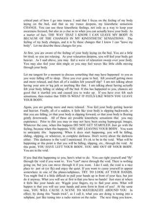 critical part of how I go into trance. I said that I focus on the feeling of my body
laying on the bed, and that as my trance deepens, my kinesthetic sensations
CHANGE. You can use these kinesthetic feelings, not only as a way to keep your
awareness focused, but also as a clue as to when you can actually leave your body. As
a matter of fact, THE WAY THAT I KNOW I CAN LEAVE MY BODY IS
BECAUSE OF THE CHANGES IN MY KINESTHETIC SENSATIONS. The
feeling of my body changes, and it is by these changes that I know I can "leave my
body". Let me describe these changes for you.

At first, you are aware of the feeling of your body laying on the bed. You are a little
bit tired, so you are relaxing. As your relaxation deepens, you will feel your body get
heavier. As I said above, you may feel a wave of relaxation sweep over your body.
You may also feel your skin tingle or you may feel waves like little chills moving
through your body.

Let me tangent for a moment to discuss something that may have happened to you as
you were falling off to sleep. Have you ever gone to bed, felt yourself getting more
and more relaxed, and then all of a sudden felt yourself slip? I am not talking about
having your arm or leg jerk or anything like that. I am talking about having actually
felt your body falling or sliding off the bed. If this has happened to you, chances are
good that it startled you and caused you to wake up. If you have ever felt such
sensations, then realize that THIS IS WHAT IT FEELS LIKE WHEN YOU LEAVE
YOUR BODY.

Again, you are getting more and more relaxed. You feel your body getting heavier
and heavier. Finally, all of a sudden, it feels like your body is slipping backwards, or
that you are falling, or that your body is slipping forward, or that your body is floating
gently downwards. All of these are possible kinesthetic sensations that you may
experience. Prior to this you may or may not have been seeing hypnogogic images.
Whatever the case, when this happens DO NOT GET STARTLED. Just go with the
feeling, because when this happens, YOU ARE LEAVING YOUR BODY. You want
to anticipate this happening. When it does start happening, you will be falling,
sliding, slipping, or whatever, in complete darkness. Don't worry about the darkness
either. This darkness is the void I mentioned. It's ok to be in the void. What will be
happening at this point is that you will be falling, slipping, etc., through the void. At
this point, YOU HAVE LEFT YOUR BODY. YOU ARE OUT OF YOUR BODY.
You are in the void.

If you find this happening to you, here's what to do. You can right yourself and "fly"
through the void if you want to. You *can* move through the void. There is nothing
going on, but you can move through it if you want. Like I said, the void is a nice
place to just sit (or fly) and enjoy the quiet. If you want to cause yourself to appear
somewhere in one of the planes/subplanes, TRY TO LOOK AT YOUR HANDS.
You might find it a little difficult to pull your hands up in front of your face, but just
do it anyway. What you will see at first is that you have no hands! Just stare at where
it feels like your hands are. Wiggle your fingers, try to flail your arms. What will
happen is that you will see your hands and arms form in front of you! At the same
time, YOU WILL CAUSE A SCENE TO MATERIALIZE AROUND YOU In
effect, by doing this "hands trick", as I call it, what you are doing is tuning into a
subplane, just like tuning into a radio station on the radio. The next thing you know,
 