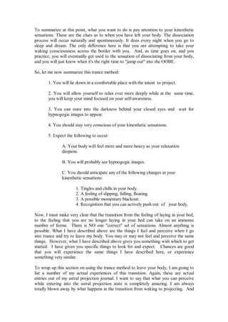 To summarize at this point, what you want to do is pay attention to your kinesthetic
sensations. These are the clues as to when you have left your body. The dissociation
process will occur naturally and spontaneously. It does every night when you go to
sleep and dream. The only difference here is that you are attempting to take your
waking consciousness across the border with you. And, as time goes on, and you
practice, you will eventually get used to the sensation of dissociating from your body,
and you will just know when it's the right time to "jump out" into the OOBE.

So, let me now summarize this trance method:

       1. You will lie down in a comfortable place with the intent to project.

       2. You will allow yourself to relax ever more deeply while at the same time,
       you will keep your mind focused on your self-awareness.

       3. You can stare into the darkness behind your closed eyes and wait for
       hypnogogic images to appear.

       4. You should stay very conscious of your kinesthetic sensations.

       5. Expect the following to occur:

               A. Your body will feel more and more heavy as your relaxation
               deepens.

               B. You will probably see hypnogogic images.

               C. You should anticipate any of the following changes in your
               kinesthetic sensations:

                      1. Tingles and chills in your body.
                      2. A feeling of slipping, falling, floating.
                      3. A possible momentary blackout.
                      4. Recognition that you can actively push out of your body.

Now, I must make very clear that the transition from the feeling of laying in your bed,
to the feeling that you are no longer laying in your bed can take on an immense
number of forms. There is NO one "correct" set of sensations. Almost anything is
possible. What I have described above are the things I feel and perceive when I go
into trance and try to leave my body. You may or may not feel and perceive the same
things. However, what I have described above gives you something with which to get
started. I have given you specific things to look for and expect. Chances are good
that you will experience the same things I have described here, or experience
something very similar.

To wrap up this section on using the trance method to leave your body, I am going to
list a number of my actual experiences of this transition. Again, these are actual
entries out of my astral projection journal. I want to say that what you can perceive
while entering into the astral projection state is completely amazing. I am always
totally blown away by what happens in the transition from waking to projecting. And
 