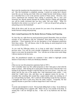 this is just the transition into the projection state - we have not even had our projection
yet! But this borderland is completely amazing. I started out saying that it doesn't
seem like you are leaving your body when you simply become lucid during a dream
(as I described how to do in the previous section of these notes). However, once
you've experienced the transition from waking to projecting, that is, once your
awareness has directly passed through the borders between waking and projecting,
you will be totally convinced that you have really "left your body". What I've
described in this section is as real as it gets!!!! I wish you all good luck getting to,
and getting across this borderland!

With all the above said, let me now present for you some of my adventures on the
border between waking and projecting.

Don's Actual Experiences On The Border Between Waking And Projecting

So, here they are, right from my astral projection journal. Remember, these are all just
excerpts of my experiences with the *transition* from being awake to being in a
projection. I have purposely left out the description of my subsequent projections
from these entries. We will discuss what it's like during an astral projection in the
next section of these notes.

As you read the following entries, try to keep in mind what I described in the
previous notes. You will see every possible combination of the sensations you can
expect as you enter the projection state. You will also see in these notes some things
I did not mention in the last notes.

Also, the parenthetical remarks are comments I have added to high-light certain
features of each entry to which you should pay attention.

1>
(This was my very first projection experience back in 1987.)
"All I remember about my first willed projection is that I had gone to bed with the
intent to project. After dozing off, at some point I became aware of the fact that I was
looking at my bedroom, though I could feel that my eyes were closed. I was also very
afraid, and the fear was of the quality that I had experienced years earlier: I was
afraid but I didn't know why, and there was no apparent reason for my fear. I
remember that something that seemed like a paper-maché snake was sticking out of
my wall and biting my hands. But I could not feel anything except the fear sensation.
I struggled and tried to pull away from the snake creature. Eventually, the fear
response became so great that I could no longer bear it and I woke up."

2>
"I awoke and attempted to travel. Felt my body falling back to sleep. In my third eye
I felt myself sliding down a gigantic cliff. When I let go I was outside of my body. It
seemed like I slid out through my feet. I flew out of my bedroom into the back
yard..."
 