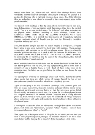 minded ideas about God, Heaven and Hell. Occult ideas challenge both of these
viewpoints, and the beauty of learning to astral project is that you put yourself in a
position to determine who is right and wrong on these issues. So, if the following
ideas are unfamiliar to you, please be prepared to have your concepts about reality
greatly expanded!

The basis of occult teachings is this: the senses of our physical body; our ears, eyes,
taste, feeling, senses of heat and balance, smell, these senses define for us the physical
world. That is to say, our physical senses, *by definition*, only allow us to perceive
the physical world. However, according to occult teachings, THERE ARE
ENERGIES THAT EXIST THAT WE CANNOT PERCEIVE WITH OUR
PHYSICAL SENSES. In a nutshell, this idea underlies all of occultism, including
whatever particular school of thought you like best (i.e. Theosophy, Hermitics,
Paganism, Alchemy, etc., etc.).

Now, the idea that energies exist that we cannot perceive is no big news. Everyone
knows about x-rays, about radioactivity, about ultra-violet radiation. These energies
we can detect with machines, but not with our physical senses. However, where the
occultist "goes over the edge", so to speak, is with the claim that WE HUMANS CAN
PERCEIVE THESE ENERGIES WITHOUT THE AID OF MACHINES. However,
to understand this we need to go into the ideas of the vehicles/bodies, ideas that fall
under the heading of "occult anatomy".

Occult anatomy is the idea stated above, that we humans have more bodies than we
can directly perceive: that we have, not only a physical body, but an astral body, a
mental body and a buddhic body, as well. Each of these bodies exists on its
respective plane. So, before we can go off about the bodies, we must discuss the idea
of the planes.

The occult planes of nature can be thought of as occult physics. For the idea of the
planes posits that there are whole worlds of energies beyond the ken of our
perception, energies of which modern scientists are completely ignorant.

Again, we are flying in the face of common knowledge. Sure, scientists grant that
there are x-rays, radioactivity, ultraviolet radiation, and even infinitely minute worlds
of subatomic particles and neutrinos. But to say that there are whole worlds, full of
life and activity and strange creatures, that exist beyond the ken of our physical senses
is a complete absurdity to the modern scientist. However, this is exactly what the
planes are. Each plane is a world, a giant world full of all kinds of strange and exotic
places and creatures with sights and sounds that dwarf anything we know of here in
the physical world.

I should point out too that there are other names you might hear of that refer to the
planes. Such terms are: "dimensions", "aethyrs", "lokas". "realms". Each of these
terms essentially means "plane" or "world".

Now, again, and to keep your interest at this point, let me remind you that once you
learn to astral project for yourself, then you can determine whether or not this is all so
much fantasy and bs. Keeping this in mind, let's define these planes a little better.
 