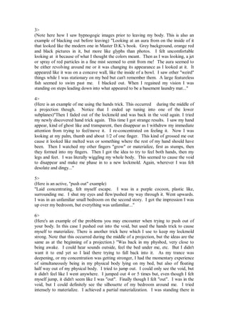 3>
(Note here how I saw hypnogogic images prior to leaving my body. This is also an
example of blacking out before leaving) "Looking at an aura from on the inside of it
that looked like the modern one in Master D.K.'s book. Grey background, orange red
and black pictures in it, but more like glyphs than photos. I felt uncomfortable
looking at it because of what I thought the colors meant. Then as I was looking, a jet
or spray of red particles in a fine mist seemed to emit from me! The aura seemed to
be either revolving around me or it was changing its appearance as I looked at it. It
appeared like it was on a concave wall, like the inside of a bowl. I saw other "weird"
things while I was stationary on my bed but can't remember them. A large featureless
fish seemed to swim past me. I blacked out. When I regained my vision I was
standing on steps leading down into what appeared to be a basement laundry mat..."

4>
(Here is an example of me using the hands trick. This occurred during the middle of
a projection though. Notice that I ended up tuning into one of the lower
subplanes)"Then I faded out of the lockmold and was back in the void again. I tried
my newly discovered hand trick again. This time I got strange results. I saw my hand
appear, kind of ghost like and transparent, then disappear as I withdrew my immediate
attention from trying to feel/move it. I re-concentrated on feeling it. Now I was
looking at my palm, thumb and about 1/2 of one finger. This kind of grossed me out
cause it looked like melted wax or something where the rest of my hand should have
been. Then I watched my other fingers "grow" or materialize, first as stumps, then
they formed into my fingers. Then I got the idea to try to feel both hands, then my
legs and feet. I was literally wiggling my whole body. This seemed to cause the void
to disappear and make me phase in to a new lockmold. Again, wherever I was felt
desolate and dingy..."

5>
(Here is an active, "push out" example)
"Laid concentrating, felt myself escape. I was in a purple cocoon, plastic like,
surrounding me. I shut my eyes and flew/pushed my way through it. Went upwards.
I was in an unfamiliar small bedroom on the second story. I got the impression I was
up over my bedroom, but everything was unfamiliar..."

6>
(Here's an example of the problems you may encounter when trying to push out of
your body. In this case I pushed out into the void, but used the hands trick to cause
myself to materialize. There is another trick here which I use to keep my lockmold
strong. Note that this occurred during the middle of a projection, but the ideas are the
same as at the beginning of a projection.) "Was back in my physbod, very close to
being awake. I could hear sounds outside, feel the bed under me, etc. But I didn't
want it to end yet so I laid there trying to fall back into it. As my trance was
deepening, or my concentration was getting stronger, I had the momentary experience
of simultaneously being in my physical body lying on my bed, but also of floating
half way out of my physical body. I tried to jump out. I could only see the void, but
it didn't feel like I went anywhere. I jumped out 4 or 5 times but, even though I felt
myself jump, it didn't seem like I was "out". Finally though I felt "out". I was in the
void, but I could definitely see the silhouette of my bedroom around me. I tried
intensely to materialize. I achieved a partial materialization. I was standing there in
 