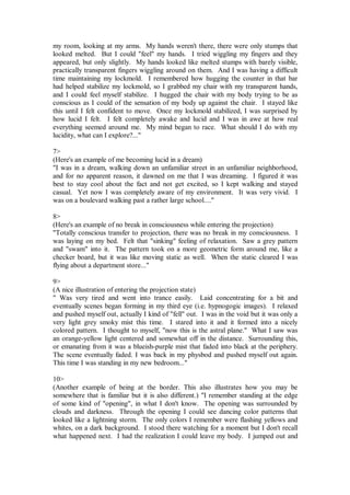 my room, looking at my arms. My hands weren't there, there were only stumps that
looked melted. But I could "feel" my hands. I tried wiggling my fingers and they
appeared, but only slightly. My hands looked like melted stumps with barely visible,
practically transparent fingers wiggling around on them. And I was having a difficult
time maintaining my lockmold. I remembered how hugging the counter in that bar
had helped stabilize my lockmold, so I grabbed my chair with my transparent hands,
and I could feel myself stabilize. I hugged the chair with my body trying to be as
conscious as I could of the sensation of my body up against the chair. I stayed like
this until I felt confident to move. Once my lockmold stabilized, I was surprised by
how lucid I felt. I felt completely awake and lucid and I was in awe at how real
everything seemed around me. My mind began to race. What should I do with my
lucidity, what can I explore?..."

7>
(Here's an example of me becoming lucid in a dream)
"I was in a dream, walking down an unfamiliar street in an unfamiliar neighborhood,
and for no apparent reason, it dawned on me that I was dreaming. I figured it was
best to stay cool about the fact and not get excited, so I kept walking and stayed
casual. Yet now I was completely aware of my environment. It was very vivid. I
was on a boulevard walking past a rather large school...."

8>
(Here's an example of no break in consciousness while entering the projection)
"Totally conscious transfer to projection, there was no break in my consciousness. I
was laying on my bed. Felt that "sinking" feeling of relaxation. Saw a grey pattern
and "swam" into it. The pattern took on a more geometric form around me, like a
checker board, but it was like moving static as well. When the static cleared I was
flying about a department store..."

9>
(A nice illustration of entering the projection state)
" Was very tired and went into trance easily. Laid concentrating for a bit and
eventually scenes began forming in my third eye (i.e. hypnogogic images). I relaxed
and pushed myself out, actually I kind of "fell" out. I was in the void but it was only a
very light grey smoky mist this time. I stared into it and it formed into a nicely
colored pattern. I thought to myself, "now this is the astral plane." What I saw was
an orange-yellow light centered and somewhat off in the distance. Surrounding this,
or emanating from it was a blueish-purple mist that faded into black at the periphery.
The scene eventually faded. I was back in my physbod and pushed myself out again.
This time I was standing in my new bedroom..."

10>
(Another example of being at the border. This also illustrates how you may be
somewhere that is familiar but it is also different.) "I remember standing at the edge
of some kind of "opening", in what I don't know. The opening was surrounded by
clouds and darkness. Through the opening I could see dancing color patterns that
looked like a lightning storm. The only colors I remember were flashing yellows and
whites, on a dark background. I stood there watching for a moment but I don't recall
what happened next. I had the realization I could leave my body. I jumped out and
 