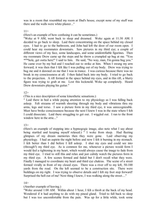 was in a room that resembled my room at Dad's house, except none of my stuff was
there and the walls were white plaster..."

11>
(Here's an example of how confusing it can be sometimes.)
"Woke at 9 AM, went back to sleep and dreamed. Woke again at 11:30 AM. I
decided to go back to sleep. Laid there concentrating on the space behind my closed
eyes. I had to go to the bathroom, and John had left the door of our room open. I
could hear my roommates downstairs. Saw pictures in my third eye; a couple of
different views of my face, some landscapes, and some unidentifiable figurines. Then
my roommate Drew came up the steps and he threw a crumpled up bag at me. "You
***hole, get outta here!" I said to him. He said, "No way, man, I'm gonna bug you."
He came over by my bed and I reached out to strike at him. When I swung my arm
forward, it was then that I felt like I was pulling out of my body. Drew was trying to
bug me and it dawned on me that I was in trance. I was curious because there was no
break in my consciousness at all. I then faded back into my body. I tried to go back
to the projection. A rift formed in the space behind my eyes, and in this rift, a blurry
figure was trying to grab at me. Lost this lockmold. Woke up completely. Heard
Drew downstairs playing his guitar."

12>
(This is a nice description of some kinesthetic sensations.)
" Laid there in bed a while paying attention to my physiology as I was falling back
asleep. Felt streams of warmth shooting through my body and vibrations thru my
arms, legs and torso. I saw a picture form in my third eye, it was unrecognizable.
Must have broke consciousness because the next I knew I was in the state where I felt
I could dissociate. Laid there struggling to get out. I wiggled out. I ran to the front
window here in the attic..."

13>
(Here's an example of stepping into a hypnogogic image, also note what I say about
being startled and keeping myself relaxed.) " I woke from sleep. Had fleeting
glimpses of my dream memories then they were gone. Laid observing my
physiology. I had an aspirin the night before and now I felt it burning in my stomach.
I felt better than I did before I fell asleep. I shut my eyes and could see into
(through?) my third eye. As is common for me, whenever a picture would form I
would feel a tightening in my heart, which would always cause the image to fade from
my third eye. I tried to still this and relax and just calmly watch the pictures form in
my third eye. A few scenes formed and faded but I don't recall what they were.
Finally I managed to coordinate my heart and third eye chakras. The scene of a street
formed vividly in front of my closed eyes. There was a river off to my left, 50-100
yards from the road. On the left seemed to be a construction site. There were
buildings on my right. I was trying to observe details and I felt my foot step forward!
Surprised the hell out of me! Next thing I knew, I was walking along the street...."

14>
(Another example of leaving.)
"Woke around 1:00 AM. Within about 1 hour, I felt a throb at the back of my head.
Wondered if it had anything to do with my pineal gland. Tried to fall back to sleep
but I was too uncomfortable from the pain. Was up for a little while, took some
 