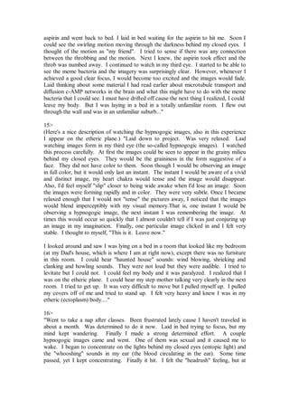 aspirin and went back to bed. I laid in bed waiting for the aspirin to hit me. Soon I
could see the swirling motion moving through the darkness behind my closed eyes. I
thought of the motion as "my friend". I tried to sense if there was any connection
between the throbbing and the motion. Next I knew, the aspirin took effect and the
throb was numbed away. I continued to watch in my third eye. I started to be able to
see the meme bacteria and the imagery was surprisingly clear. However, whenever I
achieved a good clear focus, I would become too excited and the images would fade.
Laid thinking about some material I had read earlier about microtubule transport and
diffusion c-AMP networks in the brain and what this might have to do with the meme
bacteria that I could see. I must have drifted off cause the next thing I realized, I could
leave my body. But I was laying in a bed in a totally unfamiliar room. I flew out
through the wall and was in an unfamiliar suburb..."

15>
(Here's a nice description of watching the hypnogogic images, also in this experience
I appear on the etheric plane.) "Laid down to project. Was very relaxed. Laid
watching images form in my third eye (the so-called hypnogogic images). I watched
this process carefully. At first the images could be seen to appear in the grainy milieu
behind my closed eyes. They would be the graininess in the form suggestive of a
face. They did not have color to them. Soon though I would be observing an image
in full color, but it would only last an instant. The instant I would be aware of a vivid
and distinct image, my heart chakra would tense and the image would disappear.
Also, I'd feel myself "slip" closer to being wide awake when I'd lose an image. Soon
the images were forming rapidly and in color. They were very subtle. Once I became
relaxed enough that I would not "tense" the pictures away, I noticed that the images
would blend imperceptibly with my visual memory.That is, one instant I would be
observing a hypnogogic image, the next instant I was remembering the image. At
times this would occur so quickly that I almost couldn't tell if I was just conjuring up
an image in my imagination. Finally, one particular image clicked in and I felt very
stable. I thought to myself, "This is it. Leave now."

I looked around and saw I was lying on a bed in a room that looked like my bedroom
(at my Dad's house, which is where I am at right now), except there was no furniture
in this room. I could hear "haunted house" sounds: wind blowing, shrieking and
clanking and howling sounds. They were not loud but they were audible. I tried to
levitate but I could not. I could feel my body and it was paralyzed. I realized that I
was on the etheric plane. I could hear my step mother talking very clearly in the next
room. I tried to get up. It was very difficult to move but I pulled myself up. I pulled
my covers off of me and tried to stand up. I felt very heavy and knew I was in my
etheric (ectoplasm) body...."

16>
"Went to take a nap after classes. Been frustrated lately cause I haven't traveled in
about a month. Was determined to do it now. Laid in bed trying to focus, but my
mind kept wandering. Finally I made a strong determined effort. A couple
hypnogogic images came and went. One of them was sexual and it caused me to
wake. I began to concentrate on the lights behind my closed eyes (entopic light) and
the "whooshing" sounds in my ear (the blood circulating in the ear). Some time
passed, yet I kept concentrating. Finally it hit. I felt the "headrush" feeling, but at
 