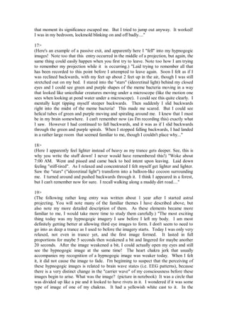 that moment its significance escaped me. But I tried to jump out anyway. It worked!
I was in my bedroom, lockmold blinking on and off badly...."

17>
(Here's an example of a passive exit, and apparently here I "fell" into my hypnogogic
images! Note too that this entry occurred in the middle of a projection, but again, the
same thing could easily happen when you first try to leave. Note too how I am trying
to remember my projection while it is occurring.) "Laid trying to remember all that
has been recorded to this point before I attempted to leave again. Soon I felt as if I
was reclined backwards, with my feet up about 2 feet up in the air, though I was still
stretched out on my bed. I stared into the "stars" (ideoretinal light) behind my closed
eyes and I could see green and purple shapes of the meme bacteria moving in a way
that looked like unicellular creatures moving under a microscope (like the motion one
sees when looking at pond water under a microscope). I could see this quite clearly. I
mentally kept tipping myself steeper backwards. Then suddenly I slid backwards
right into the midst of the meme bacteria! This made me scared. But I could see
helical tubes of green and purple moving and spiraling around me. I knew that I must
be in my brain somewhere. I can't remember now (as I'm recording this) exactly what
I saw. However I had continued to fall backwards, and it was as if I slid backwards
through the green and purple spirals. When I stopped falling backwards, I had landed
in a rather large room that seemed familiar to me, though I couldn't place why..."

18>
(Here I apparently feel lighter instead of heavy as my trance gets deeper. See, this is
why you write the stuff down! I never would have remembered this!) "Woke about
7:00 AM. Went and pissed and came back to bed intent upon leaving. Laid down
feeling "stiff-tired". As I relaxed and concentrated I felt myself get lighter and lighter.
Saw the "stars" ("ideoretinal light") transform into a balloon-like cocoon surrounding
me. I turned around and pushed backwards through it. I think I appeared in a forest,
but I can't remember now for sure. I recall walking along a muddy dirt road...."

19>
(The following rather long entry was written about 1 year after I started astral
projecting. You will note many of the familiar themes I have described above, but
also note my more detailed description of them. As these elements became more
familiar to me, I would take more time to study them carefully.) "The most exciting
thing today was my hypnogogic imagery I saw before I left my body. I am most
definitely getting better at allowing third eye images to form. I don't seem to need to
go into as deep a trance as I used to before the imagery starts. Today I was only very
relaxed, not even in trance yet, and the first image formed. It lasted in full
proportions for maybe 5 seconds then weakened a bit and lingered for maybe another
20 seconds. After the image weakened a bit, I could actually open my eyes and still
see the hypnogogic image at the same time! The heart chakra jerk that usually
accompanies my recognition of a hypnogogic image was weaker today. When I felt
it, it did not cause the image to fade. I'm beginning to suspect that the perceiving of
these hypnogogic images is related to brain wave states (i.e. EEG patterns), because
there is a very distinct change in the "carrier wave" of my consciousness before these
images begin to arise. What was the image? (picture in notebook) It was a circle that
was divided up like a pie and it looked to have rivets in it. I wondered if it was some
type of image of one of my chakras. It had a yellowish white cast to it. In the
 