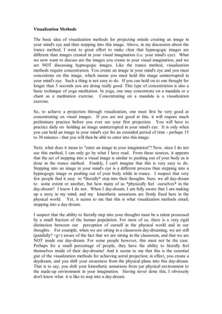 Visualization Methods

The basic idea of visualization methods for projecting entails creating an image in
your mind's eye and then stepping into this image. Above, in my discussion about the
trance method, I went to great effort to make clear that hypnogogic images are
different than images created in your visual imagination (i.e. your mind's eye). What
we now want to discuss are the images you create in your visual imagination, and we
are NOT discussing hypnogogic images. Like the trance method, visualization
methods require concentration. You create an image in your mind's eye and you must
concentrate on this image, which means you must hold this image uninterrupted in
your mind's eye. Such a thing is not easy to do. If you can hold on to one thought for
longer than 5 seconds you are doing really good. This type of concentration is also a
basic technique of yoga meditation. In yoga, one may concentrate on a mandala or a
chant as a meditation exercise. Concentrating on a mandala is a visualization
exercise.

So, to achieve a projection through visualization, one must first be very good at
concentrating on visual images. If you are not good at this, it will require much
preliminary practice before you ever see your first projection. You will have to
practice daily on holding an image uninterrupted in your mind's eye. It is only when
you can hold an image in your mind's eye for an extended period of time - perhaps 15
to 30 minutes - that you will then be able to enter into this image.

Next, what does it mean to "enter an image in your imagination"? Now, since I do not
use this method, I can only go by what I have read. From these sources, it appears
that the act of stepping into a visual image is similar to pushing out of your body as is
done in the trance method. Frankly, I can't imagine that this is very easy to do.
Stepping into an image in your mind's eye is a different process than stepping into a
hypnogogic image or pushing out of your body while in trance. I suspect that very
few people find it easy to *literally* step into their thoughts. Sure, we all day-dream
to some extent or another, but how many of us *physically feel ourselves* in the
day-dream? I know I do not. When I day-dream, I am fully aware that I am making
up a story in my mind, and my kinesthetic sensations are firmly fixed here in the
physical world. Yet, it seems to me that this is what visualization methods entail;
stepping into a day-dream.

I suspect that the ability to literally step into your thoughts must be a talent possessed
by a small fraction of the human population. For most of us, there is a very rigid
distinction between our perception of ourself in the physical world and in our
thoughts. For example, when we are sitting in a classroom day-dreaming, we are still
(painfully? <g>) aware of the fact that we are sitting in the classroom, and that we are
NOT inside our day-dream. For some people however, this must not be the case.
Perhaps for a small percentage of people, they have the ability to literally feel
themselves inside of their day-dreams! And it seems to me that this is the essential
gist of the visualization methods for achieving astral projection; in effect, you create a
daydream, and you shift your awareness from the physical plane into this day-dream.
That is to say, you shift your kinesthetic sensations from yur physical environment to
the made-up environment in your imagination. Having never done this, I obviously
don't know what it is like to step into a day-dream.
 