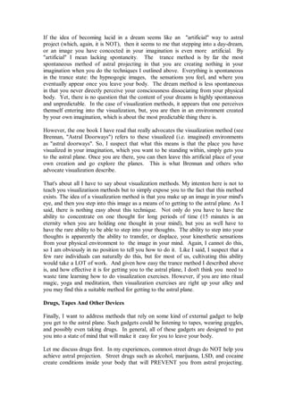 If the idea of becoming lucid in a dream seems like an "artificial" way to astral
project (which, again, it is NOT), then it seems to me that stepping into a day-dream,
or an image you have concocted in your imagination is even more artificial. By
"artificial" I mean lacking spontaneity. The trance method is by far the most
spontaneous method of astral projecting in that you are creating nothing in your
imagination when you do the techniques I outlined above. Everything is spontaneous
in the trance state: the hypnogogic images, the sensations you feel, and where you
eventually appear once you leave your body. The dream method is less spontaneous
in that you never directly perceive your consciousness dissociating from your physical
body. Yet, there is no question that the content of your dreams is highly spontaneous
and unpredictable. In the case of visualization methods, it appears that one perceives
themself entering into the visualization, but, you are then in an environment created
by your own imagination, which is about the most predictable thing there is.

However, the one book I have read that really advocates the visualization method (see
Brennan, "Astral Doorways") refers to these visualized (i.e. imagined) environments
as "astral doorways". So, I suspect that what this means is that the place you have
visualized in your imagination, which you want to be standing within, simply gets you
to the astral plane. Once you are there, you can then leave this artificial place of your
own creation and go explore the planes. This is what Brennan and others who
advocate visualization describe.

That's about all I have to say about visualization methods. My intenton here is not to
teach you visualizatiuon methods but to simply expose you to the fact that this method
exists. The idea of a visualization method is that you make up an image in your mind's
eye, and then you step into this image as a means of to getting to the astral plane. As I
said, there is nothing easy about this technique. Not only do you have to have the
ability to concentrate on one thought for long periods of time (15 minutes is an
eternity when you are holding one thought in your mind), but you as well have to
have the rare ability to be able to step into your thoughts. The ability to step into your
thoughts is apparently the ability to transfer, or displace, your kinesthetic sensations
from your physical environment to the image in your mind. Again, I cannot do this,
so I am obviously in no position to tell you how to do it. Like I said, I suspect that a
few rare individuals can naturally do this, but for most of us, cultivating this ability
would take a LOT of work. And given how easy the trance method I described above
is, and how effective it is for getting you to the astral plane, I don't think you need to
waste time learning how to do visualization exercises. However, if you are into ritual
magic, yoga and meditation, then visualization exercises are right up your alley and
you may find this a suitable method for getting to the astral plane.

Drugs, Tapes And Other Devices

Finally, I want to address methods that rely on some kind of external gadget to help
you get to the astral plane. Such gadgets could be listening to tapes, wearing goggles,
and possibly even taking drugs. In general, all of these gadgets are designed to put
you into a state of mind that will make it easy for you to leave your body.

Let me discuss drugs first. In my experiences, common street drugs do NOT help you
achieve astral projection. Street drugs such as alcohol, marijuana, LSD, and cocaine
create conditions inside your body that will PREVENT you from astral projecting.
 