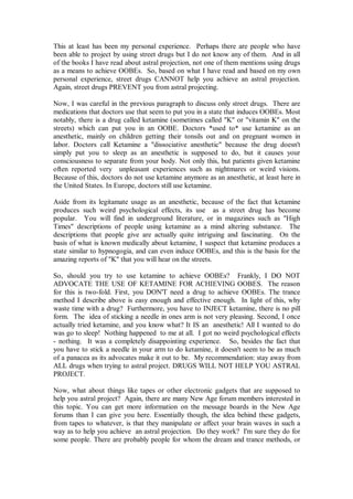 This at least has been my personal experience. Perhaps there are people who have
been able to project by using street drugs but I do not know any of them. And in all
of the books I have read about astral projection, not one of them mentions using drugs
as a means to achieve OOBEs. So, based on what I have read and based on my own
personal experience, street drugs CANNOT help you achieve an astral projection.
Again, street drugs PREVENT you from astral projecting.

Now, I was careful in the previous paragraph to discuss only street drugs. There are
medications that doctors use that seem to put you in a state that induces OOBEs. Most
notably, there is a drug called ketamine (sometimes called "K" or "vitamin K" on the
streets) which can put you in an OOBE. Doctors *used to* use ketamine as an
anesthetic, mainly on children getting their tonsils out and on pregnant women in
labor. Doctors call Ketamine a "dissociative anesthetic" because the drug doesn't
simply put you to sleep as an anesthetic is supposed to do, but it causes your
consciousness to separate from your body. Not only this, but patients given ketamine
often reported very unpleasant experiences such as nightmares or weird visions.
Because of this, doctors do not use ketamine anymore as an anesthetic, at least here in
the United States. In Europe, doctors still use ketamine.

Aside from its legitamate usage as an anesthetic, because of the fact that ketamine
produces such weird psychological effects, its use as a street drug has become
popular. You will find in underground literature, or in magazines such as "High
Times" descriptions of people using ketamine as a mind altering substance. The
descriptions that people give are actually quite intriguing and fascinating. On the
basis of what is known medically about ketamine, I suspect that ketamine produces a
state similar to hypnogogia, and can even induce OOBEs, and this is the basis for the
amazing reports of "K" that you will hear on the streets.

So, should you try to use ketamine to achieve OOBEs? Frankly, I DO NOT
ADVOCATE THE USE OF KETAMINE FOR ACHIEVING OOBES. The reason
for this is two-fold. First, you DON'T need a drug to achieve OOBEs. The trance
method I describe above is easy enough and effective enough. In light of this, why
waste time with a drug? Furthermore, you have to INJECT ketamine, there is no pill
form. The idea of sticking a needle in ones arm is not very pleasing. Second, I once
actually tried ketamine, and you know what? It IS an anesthetic! All I wanted to do
was go to sleep! Nothing happened to me at all. I got no weird psychological effects
- nothing. It was a completely disappointing experience. So, besides the fact that
you have to stick a needle in your arm to do ketamine, it doesn't seem to be as much
of a panacea as its advocates make it out to be. My recommendation: stay away from
ALL drugs when trying to astral project. DRUGS WILL NOT HELP YOU ASTRAL
PROJECT.

Now, what about things like tapes or other electronic gadgets that are supposed to
help you astral project? Again, there are many New Age forum members interested in
this topic. You can get more information on the message boards in the New Age
forums than I can give you here. Essentially though, the idea behind these gadgets,
from tapes to whatever, is that they manipulate or affect your brain waves in such a
way as to help you achieve an astral projection. Do they work? I'm sure they do for
some people. There are probably people for whom the dream and trance methods, or
 