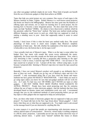 any other non-gadget methods simply do not work. These kind of people can benefit
from the use of electronic gadgets to help them achieve an OOBE.

Tapes that help you astral project are very common. One source of such tapes is the
Monroe Institute in Faber, Viginia. Robert Monroe is a well known astral projector
(his books are listed in the bibliography). Monroe has since gone into the business of
offering tapes and retreats, not so much for learning how to astral project, but for
learning how to become a more integrated person. He does claim that some of his
tapes can help "facilitate" OOBEs. He claims to have discovered a method, which he
has patented, called the "Hemi Sync" method. The hemi sync method entails putting
different frequency sound waves in each ear, which then are supposed to result in
making a standing wave in your brain that supposedly makes it easier to astral
project.

Frankly, I don't know if this is what his hemi sync method really does. The actual
physiology of brain waves is much more complex than Monroe's simplistic
explanation of hemi sync. But still, whether his explanation of his hemi sync method
is believable or not, the bottom line is: do his tapes work?

I have actually tried one of Monroe's tapes. What is on the tape is some rather low
budget New Age music with sounds like ocean waves underneath the music.
Apparently, the ocean wave-like sounds are the hemi sync frequencies. Now, what is
very interesting is that I actually did have a projection after listening to the tape!
However, I want to stress, I used his tape ONE TIME ONLY. I do not know if his
tape caused me to project or not. I project all the time without using tapes, so just
because I projected after listening to Monroe's tape does not mean the tape caused my
projection.

Basically, I have not tested Monroe's product well enough to say definately that it
does or does not work. Should you go buy one of Monroe's tapes and test it for
yourself? I only recommend doing this if you have tried the dream and trance
methods but have gotten NO RESULT WHATSOEVER. I don't think you need to
go using tapes unless you know for sure that non-gadget methods will not work for
you. As I said, I've had way over 100 OOBEs and I NEVER use tapes or other
gadgets. I DO NOT THINK THAT MOST PEOPLE NEED GADGETS TO
ASTRAL PROJECT. People have been astral projecting just fine for centuries
without the use of tapes or other electronic gadgets. And the methods that have been
developed based on dreams, trance and visualization work very well. I recommend
strongly that you try the traditional methods of astral projecting before you go and
buy tapes or other gadgets that are supposed to help you astral project.

Now, are there other kinds of electronic gadgets that are supposed to help you astral
project? I've heard talk here in the New Age forum about "dream goggles". I don't
know what these are or what they are supposed to do. You might want to ask around
on the message board if you are interested in anything like this.

In some respects it is good that people are experimenting with electronic means to
achieve altered states of consciousness. However, virtual reality is nothing compared
to a REAL astral projection. I personally am not into any of these electronic ways of
achieving altered states. I prefer more "natural" methods like trance or dream
 