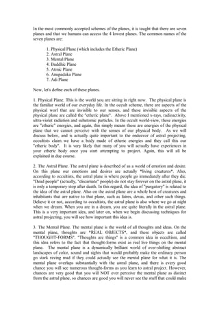 In the most commonly accepted schemes of the planes, it is taught that there are seven
planes and that we humans can access the 4 lowest planes. The common names of the
seven planes are:

       1. Physical Plane (which includes the Etheric Plane)
       2. Astral Plane
       3. Mental Plane
       4. Buddhic Plane
       5. Atmic Plane
       6. Anupadaka Plane
       7. Adi Plane

Now, let's define each of these planes.

1. Physical Plane. This is the world you are sitting in right now. The physical plane is
the familiar world of our everyday life. In the occult scheme, there are aspects of the
physical worl that are invisible to our senses, and these invisible aspects of the
physical plane are called the "etheric plane". Above I mentioned x-rays, radioactivity,
ultra-violet radiation and subatomic particles. In the occult world-view, these energies
are "etheric" energies, and again, this simply means these are energies of the physical
plane that we cannot perceive with the senses of our physical body. As we will
discuss below, and is actually quite important to the endeavor of astral projecting,
occultists claim we have a body made of etheric energies and they call this our
"etheric body". It is very likely that many of you will actually have experiences in
your etheric body once you start attempting to project. Again, this will all be
explained in due course.

2. The Astral Plane. The astral plane is described of as a world of emotion and desire.
On this plane our emotions and desires are actually *living creatures*. Also,
according to occultists, the astral plane is where people go immediately after they die.
"Dead people" (actually, "discarnate" people) do not stay forever on the astral plane, it
is only a temporary stop after death. In this regard, the idea of "purgatory" is related to
the idea of the astral plane. Also on the astral plane are a whole host of creatures and
inhabitants that are native to that plane, such as faires, devas, and other such things.
Believe it or not, according to occultists, the astral plane is also where we go at night
when we dream. When you are in a dream, you are quite literally in the astral plane.
This is a very important idea, and later on, when we begin discussing techniques for
astral projecting, you will see how important this idea is.

3. The Mental Plane. The mental plane is the world of all thoughts and ideas. On the
mental plane, thoughts are *REAL OBJECTS*, and these objects are called
"THOUGHT-FORMS". "Thoughts are things" is a common idea in occultism, and
this idea refers to the fact that thought-forms exist as real live things on the mental
plane. The mental plane is a dynamically brilliant world of ever-shifting abstract
landscapes of color, sound and sights that would probably make the ordinary person
go stark raving mad if they could actually see the mental plane for what it is. The
mental plane overlaps substantially with the astral plane, and there is every good
chance you will see numerous thought-forms as you learn to astral project. However,
chances are very good that you will NOT ever perceive the mental plane as distinct
from the astral plane, so chances are good you will never see the stuff that could make
 