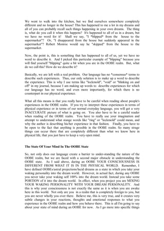 We went to walk into the kitchen, but we find ourselves somewhere completely
different and no longer in the house! This has happened to me a lot in my dreams and
all of you can probably recall such things happening in your own dreams. The thing
is, what do you call it when this happens? It's happened to all of us in a dream, but
we have no word for it! Shall we say, "I *blipped* from the house to the
supermarket"? Or, "I disappeared from the house but suddenly appeared in the
supermarket"? Robert Monroe would say he "skipped" from the house to the
supermarket.

Now, the point is, this is something that has happened to all of us, yet we have no
word to describe it. And I picked this particular example of "blipping" because you
will find yourself "blipping" quite a bit when you are in the OOBE realm. But, what
do we call this? How do we describe it?

Basically, we are left with a real problem. Our language has no *consensus* terms to
describe such experiences. Thus, our only solution is to make up a word to describe
the experience. This is why I use terms like "lockmold", "void" or "blinking on and
off" in my journal, because I am making up words to describe experiences for which
our language has no word, and even more importantly, for which there is no
counterpart in our physical experience.

What all this means is that you really have to be careful when reading about people's
experiences in the OOBE realm. If you try to interpret these experiences in terms of
physical experience or in terms of our normal everyday language, you will get a very
INACCURATE picture of what is going on. You also have to be a careful reader
when reading of the OOBE realm. You have to really use your imagination and
attempt to understand what stange words like "ring" or "lockmold" could mean, and
why the author is describing his/her experience in that fashion. Finally, you have to
be open to the fact that anything is possible in the OOBE realm. So many strage
things can occur there that are completely different than what we know here in
physical life, that you just have to keep a very open mind.


The State Of Your Mind In The OOBE State

So, not only does our language create a barrier to under-standing the nature of the
OOBE realm, but we are faced with a second major obstacle in understanding the
OOBE state. As I said above, during an OOBE YOUR CONSCIOUSNESS IS
DIFFERENT FROM WHAT IT IS IN THE PHYSICAL WORLD. Remember, I
have defined OOBEs/astral projections/lucid dreams as a state in which you take your
waking personality into the dream world. However, in actual fact, during any OOBE
you never take your waking self 100% into the dream world. Instead you take some
PORTION of it into the dream world. In effect, when you project you are MIXING
YOUR WAKING PERSONALITY WITH YOUR DREAM PERSONALITY. And
this is why your consciousness is not exactly the same as it is when you are awake
here in this world. Not only are you in a realm that is completely foreign to you, but
you are never wholly you over there. Believe me, this is very true, and it creates very
subtle changes in your reactions, thoughts and emotional responses to what you
experience in the OOBE realm and how you behave there. This is all I'm going to say
about your state of mind during an OOBE for now. As I go more into specific things
 