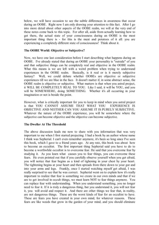 below, we will have occasion to see the subtle differences in awareness that occur
during an OOBE. Right now I am only drawing your attention to this fact. After I go
into more detail about other aspects of the OOBE realm, we will at the very end of
these notes come back to this topic. For after all, aside from actually learning how to
get there, the actual state of your consciousness during an OOBE is the most
important thing there is - for this is the meat and potatoes of it all: you are
experiencing a completely different state of consciousness! Think about it.

The OOBE World: Objective or Subjective?

Now, we have one last consideration before I start describing what happens during an
OOBE. I've already stated that during an OOBE your personality is "outside" of you
and that subjective things can be completely real and objective in the OOBE realm.
What this means is we are left with a weird problem when trying to understand
experiences in the OOBE realm. Basically, is it real or is it merely subjective
fantasy? Well, we could debate whether OOBEs are objective or subjective
experiences till we are blue in the face. It doesn't matter if, in some abstract sense, the
OOBE realm is objective or subjective. What matters is that when you astral project,
it WILL BE COMPLETELY REAL TO YOU. Like I said, it will be YOU, and you
will be SOMEWHERE, doing SOMETHING. Whether it's all occurring in your
imagination or not is beside the point.

However, what is critically important for you to keep in mind when you astral project
is that YOU CANNOT ASSUME THAT WHAT YOU EXPERIENCE IS
OBJECTIVE AND NEITHER CAN YOU ASSUME IT IS PURELY SUBJECTIVE.
Whatever the nature of the OOBE experience, you will be somewhere where the
subjective can become objective and the objective can become subjective.

The Dweller At The Threshold

The above discussion leads me now to share with you information that was very
important to me when I first started projecting. I had a book by an author whose name
I think was Sepherial. I can't even remember anymore, it's been so long since I've seen
this book, which I gave to a friend years ago. At any rate, this book was about how
to become an occultist. The first important thing Sepherial said you have to do to
become a worthwhile occultist is to overcome fear. He said that you overcome fear by
studying it. As you learn what causes you to fear things, you can overcome these
fears. He even pointed out that if you carefully observe yourself when you get afraid,
you will notice that fear begins as a kind of tighening in your chest by your heart.
The tightening begins at your heart and then spreads from there down to your gut and
into your arms and legs. Frankly, once I started watching myself get afraid, I was
really surprised to see that he was correct. Sepherial went on to explain how it's really
important to realize that fear is something we create in our own minds and that if we
are to get involved in occult things, we must learn NOT to fear things anymore. You
can replace fear with understanding. When you understand something, you no longer
need to fear it. If it is truly a dangerous thing, but you understand it, you will not fear
it, you will avoid and respect it. And there are other things we fear that, in reality,
are not dangerous things. These are the worst kinds of fear for an occultist to have.
These are fears you have created in your own mind, for whatever reasons. These
fears are like weeds that grow in the garden of your mind, and you should eliminate
 