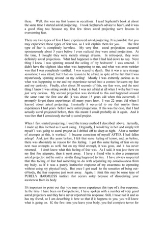 these. Well, this was my first lesson in occultism. I read Sepherial's book at about
the same time I started astral projecting. I took Sepherial's advice to heart, and it was
a good thing too because my first few times astral projecting were lessons in
overcoming fear.

There are two types of fear I have experienced astral projecting. It is possible that you
may experience these types of fear too, so I will explain them for you.          The first
type of fear is completely harmless. My very first astral projections occurred
spontaneously about 5 years before I even realized they were astral projections. At
the time, I thought they were merely strange dreams. In retrospect, they were
definitely astral projections. What had happened is that I had laid down to nap. Next
thing I knew I was spinning around the ceiling of my bedroom! I was amazed. I
didn't have the slightest idea what was happening to me, and what was even weirder
was that I was completely terrified. I was scared to death. But it was a very strange
sensation; I was afraid, but I had no reason to be afraid, in spite of the fact that I was
mysteriously spinning around on my ceiling! Mostly I was extremly curious as to
what was happening to me and my experience turned into a contest between my fear
and my curiosity. Finally, after about 30 seconds of this, my fear won, and the next
thing I knew I was sitting awake in bed. I was not afraid at all when I woke but I was
just very curious. My second projection was identical to this and happened around
the same time the first one did (I was about 15 years old when this occurred). I
promptly forgot these experiences till many years later. I was 22 years old when I
learned about astral projecting. Eventually it occurred to me that maybe those
experiences I had years before were astral projections. If this was the case, that I had
actually astral projected before, then this meant I could probably do it again. And it
was then that I consciously started to astral project.

When I first started projecting, I used the trance method I described above. Actually,
I made up this method as I went along. Originally, I would lay in bed and simply tell
myself I was going to astral project as I drifted off to sleep at night. After a number
of attempts at this, it worked! I became conscious of myself AFTER I had fallen
asleep! And, just like years before, I felt that same feeling of terror, and, as before,
there was absolutely no reason for this feeling. I got this same feeling of fear on my
next two attempts as well, but on my third attempt, it was gone, and it has never
returned. I don't know what this feeling of fear was. As I said, it was just there on
my first few attempts, then it went away. I have a friend who is also a competent
astral projector and he said a similar thing happened to him. I have always suspected
that this feeling of fear had something to do with separating my consciousness from
my body, as if it was a purely instinctive response of my awareness to operating
without using my physical body. But once I got used to the sensation of being out-
of-body, the fear response just went away. Again, I think this may be some type of
PURELY HARMLESS instinct that occurs soley because of dissociating your
awareness from its body.

It's important to point out that you may never experience this type of a fear response.
In the time I have been on CompuServe, I have spoken with a number of very good
astral projectors and they have never reported this response. Still, I have had it and so
has my friend, so I am describing it here so that if it happens to you, you will know
what is going on. If, the first time you leave your body, you feel complete terror for
 