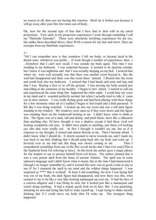 no reason at all, then you are having this reaction. Don't let it bother you because it
will go away after your first few times out-of-body.

Ok, now for the second type of fear that I have had to deal with in my astral
projections. Very early in my projection experiences I went through something I call
my "Darkside Episodes". These were absolutely terrifying experiences for me too,
but unlike those described above, there WAS a reason for my fear and terror. Here are
excerpts from my DarkSide experiences:

1>
"All I can remember now is that somehow I left my body, or became lucid in the
dream state, whichever you prefer... (I went though a number of experiences, then...)
...Somehow that I can't now recall, I was outside my body again. This time I was
standing in my bedroom. I was surprised because it seemed to be daytime outside,
but I knew it was nighttime and that I was actually sleeping on my bed. I noticed that
where my west wall normally was that there was another room beyond it, like the
wall had disappeared and there was this room there instead. I floated into the room
and could look into my bedroom. I noticed that I had hands and arms and legs and
that I was floating a foot or so off the ground. I was moving my body around just
marvelling in the sensation of my lucidity. I began to feel elated. I started to call out
and experienced the same thing that happened the other night. I could hear my voice
in my mind and it sounded perfectly normal, but when I actually tried to talk, it came
out in slow motion. I was really feeling great and had been playing with these things
for a few moments when all of a sudden I began to feel trepid and a little paranoid. It
felt like I was being watched. I looked up into my room and saw a tall dark figure
standing in my window. My windows were open as if they were doors and this figure
was standing there on the windowsill looking at me. I didn't know what to think at
first. The figure was of a male, tall and skinny, and pitch black, more like a silhouette
than anything else. I'd have thought it was a shadow except it had these vivid evil
looking completely red eyes. It didn't have pupils or anything, just these evil looking
eye slits that were totally red. At first I thought it couldn't see me, but as if in
response to my thought, it turned and stared directly at me. Then I became afraid. I
didn't know what I should do. It slowly seemed to move towards me, and I made my
way back to my bed, thinking that I should jump back into my body and wake up. I
hovered over to my bed and this thing was slowly coming at me.                    Then I
remembered something from one of the first occult books that I had ever read [This is
the Sepherial book I'm referring to here]. In this book the author gave a magic phrase
for the student to say to protect himself from evil forces. The author claimed that it
was a very potent spell from the times of ancient Atlantis. The spell was in some
unknown language and I didn't know what it meant, but at the time I had memorized it
[though I no longer remember it], and it seemed like now was as good a time as any to
use it! So I repeated the spell in my mind and the wildest things happened. I was
surprised as **** that it worked! At least it did something, for now I was laying half
way out of my body, the dark figure had disappeared, and now there was this, what
seemed to me to be like a very fake looking mannequin up over me. It had the face of
a cartoon alligator and I was biting its arm, but it looked just like a mannequin and
wasn't doing anything. It had a stupid, goofy look on its face. But I was panicking,
attacking its arm and trying like hell to wake myself up. I kept trying to shake myself,
thinking that if I could move my body then I'd wake up. The strangest thing
happened.
 