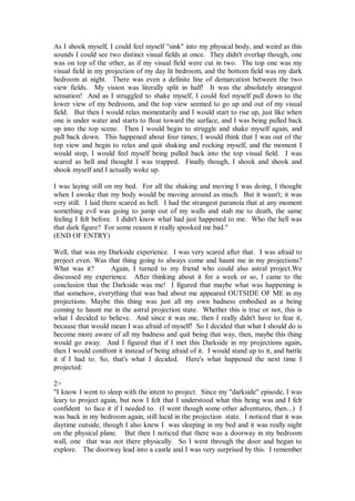 As I shook myself, I could feel myself "sink" into my physical body, and weird as this
sounds I could see two distinct visual fields at once. They didn't overlap though, one
was on top of the other, as if my visual field were cut in two. The top one was my
visual field in my projection of my day lit bedroom, and the bottom field was my dark
bedroom at night. There was even a definite line of demarcation between the two
view fields. My vision was literally split in half! It was the absolutely strangest
sensation! And as I struggled to shake myself, I could feel myself pull down to the
lower view of my bedroom, and the top view seemed to go up and out of my visual
field. But then I would relax momentarily and I would start to rise up, just like when
one is under water and starts to float toward the surface, and I was being pulled back
up into the top scene. Then I would begin to struggle and shake myself again, and
pull back down. This happened about four times; I would think that I was out of the
top view and begin to relax and quit shaking and rocking myself, and the moment I
would stop, I would feel myself being pulled back into the top visual field. I was
scared as hell and thought I was trapped. Finally though, I shook and shook and
shook myself and I actually woke up.

I was laying still on my bed. For all the shaking and moving I was doing, I thought
when I awoke that my body would be moving around as much. But it wasn't; it was
very still. I laid there scared as hell. I had the strangest paranoia that at any moment
something evil was going to jump out of my walls and stab me to death, the same
feeling I felt before. I didn't know what had just happened to me. Who the hell was
that dark figure? For some reason it really spooked me bad."
(END OF ENTRY)

Well, that was my Darkside experience. I was very scared after that. I was afraid to
project even. Was that thing going to always come and haunt me in my projections?
What was it?       Again, I turned to my friend who could also astral project.We
discussed my experience. After thinking about it for a week or so, I came to the
conclusion that the Darkside was me! I figured that maybe what was happening is
that somehow, everything that was bad about me appeared OUTSIDE OF ME in my
projections. Maybe this thing was just all my own badness embodied as a being
coming to haunt me in the astral projection state. Whether this is true or not, this is
what I decided to believe. And since it was me, then I really didn't have to fear it,
because that would mean I was afraid of myself! So I decided that what I should do is
become more aware of all my badness and quit being that way, then, maybe this thing
would go away. And I figured that if I met this Darkside in my projections again,
then I would confront it instead of being afraid of it. I would stand up to it, and battle
it if I had to. So, that's what I decided. Here's what happened the next time I
projected:

2>
"I know I went to sleep with the intent to project. Since my "darkside" episode, I was
leary to project again, but now I felt that I understood what this being was and I felt
confident to face it if I needed to. (I went though some other adventures, then...) I
was back in my bedroom again, still lucid in the projection state. I noticed that it was
daytime outside, though I also knew I was sleeping in my bed and it was really night
on the physical plane. But then I noticed that there was a doorway in my bedroom
wall, one that was not there physically. So I went through the door and began to
explore. The doorway lead into a castle and I was very surprised by this. I remember
 