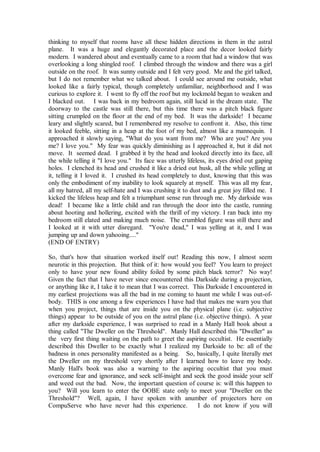 thinking to myself that rooms have all these hidden directions in them in the astral
plane. It was a huge and elegantly decorated place and the decor looked fairly
modern. I wandered about and eventually came to a room that had a window that was
overlooking a long shingled roof. I climbed through the window and there was a girl
outside on the roof. It was sunny outside and I felt very good. Me and the girl talked,
but I do not remember what we talked about. I could see around me outside, what
looked like a fairly typical, though completely unfamiliar, neighborhood and I was
curious to explore it. I went to fly off the roof but my lockmold began to weaken and
I blacked out. I was back in my bedroom again, still lucid in the dream state. The
doorway to the castle was still there, but this time there was a pitch black figure
sitting crumpled on the floor at the end of my bed. It was the darkside! I became
leary and slightly scared, but I remembered my resolve to confront it. Also, this time
it looked feeble, sitting in a heap at the foot of my bed, almost like a mannequin. I
approached it slowly saying, "What do you want from me? Who are you? Are you
me? I love you." My fear was quickly diminishing as I approached it, but it did not
move. It seemed dead. I grabbed it by the head and looked directly into its face, all
the while telling it "I love you." Its face was utterly lifeless, its eyes dried out gaping
holes. I clenched its head and crushed it like a dried out husk, all the while yelling at
it, telling it I loved it. I crushed its head completely to dust, knowing that this was
only the embodiment of my inability to look squarely at myself. This was all my fear,
all my hatred, all my self-hate and I was crushing it to dust and a great joy filled me. I
kicked the lifeless heap and felt a triumphant sense run through me. My darkside was
dead! I became like a little child and ran through the door into the castle, running
about hooting and hollering, excited with the thrill of my victory. I ran back into my
bedroom still elated and making much noise. The crumbled figure was still there and
I looked at it with utter disregard. "You're dead," I was yelling at it, and I was
jumping up and down yahooing...."
(END OF ENTRY)

So, that's how that situation worked itself out! Reading this now, I almost seem
neurotic in this projection. But think of it: how would you feel? You learn to project
only to have your new found ability foiled by some pitch black terror? No way!
Given the fact that I have never since encountered this Darkside during a projection,
or anything like it, I take it to mean that I was correct. This Darkside I encountered in
my earliest projections was all the bad in me coming to haunt me while I was out-of-
body. THIS is one among a few experiences I have had that makes me warn you that
when you project, things that are inside you on the physical plane (i.e. subjective
things) appear to be outside of you on the astral plane (i.e. objective things). A year
after my darkside experience, I was surprised to read in a Manly Hall book about a
thing called "The Dweller on the Threshold". Manly Hall described this "Dweller" as
the very first thing waiting on the path to greet the aspiring occultist. He essentially
described this Dweller to be exactly what I realized my Darkside to be: all of the
badness in ones personality manifested as a being. So, basically, I quite literally met
the Dweller on my threshold very shortly after I learned how to leave my body.
Manly Hall's book was also a warning to the aspiring occultist that you must
overcome fear and ignorance, and seek self-insight and seek the good inside your self
and weed out the bad. Now, the important question of course is: will this happen to
you? Will you learn to enter the OOBE state only to meet your "Dweller on the
Threshold"? Well, again, I have spoken with anumber of projectors here on
CompuServe who have never had this experience.              I do not know if you will
 