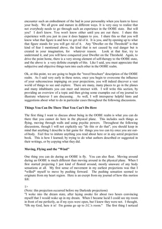 encounter such an embodiment of the bad in your personality when you learn to leave
your body. We all grow and mature in different ways. It is very easy to realize that
not everybody needs to go through such an experience in the OOBE state. But will
you? I don't know. You won't know either until you are out there. I share this
experience with you just in case it does happen to you. I share this so that you will
know what that figure is and how to get rid of it. It is you, and by opening up to what
that figure stands for you will get rid of it. Any "Dweller on the Threshold" is that
kind of fear I mentioned above, the kind that is not caused by real danger but is
created in your imagination, for whatever reason.            Look at that fear, try to
understand it, and you will have conquered your Dweller on the Threshold. Again, to
drive the point home, there is a very strong element of self-therapy to the OOBE state,
and the above is a very definite example of this. Like I said, you must appreciate that
subjective and objective things turn into each other in the OOBE realm.

Ok, at this point, we are going to begin the "travel brochure" description of the OOBE
realm. As I said very early in these notes, once you begin to overcome the influence
of your subconscious impinging on your projections, you will indeed discover a vast
world of things to see and explore. There are many, many places to go in the planes
and many inhabitants you can meet and interact with. I will write this section, by
providing an overview of a topic and then giving some examples out of my journal to
illustrate whatever I am discussing. As well, I will intersperse helpful hints and
suggestions about what to do in particular cases throughout the following discussions.

Things You Can Do There That You Can't Do Here

The first thing I want to discuss about being in the OOBE realm is what you can do
there that you cannot do here in the physical plane. This includes such things as
flying, moving through walls and using psychic powers. Throughout the following
discussions, though I will not explicitly say "do this or do that", you should keep in
mind that anything I describe is fair game for things you too can try once you are out-
of-body. Feel free to imitate anything you read about here or in any astral projection
book. This is how I learned; by trying to do what authors described or suggested in
their writings, or by copying what they did.

Moving, Flying and the "Wind"

One thing you can do during an OOBE is fly. You can also float. Moving around
during an OOBE is much different than moving around in the physical plane. When I
first started projecting I just kind of floated around, mostly unaware of any body
sensations at all. My first sense of movement in my earliest projections was that I
*willed* myself to move by pushing forward. The pushing sensation seemed to
originate from my heart region. Here is an exerpt from my journal of how this motion
felt:

1>
(Note: this projection occurred before my Darkside projections)
"I woke into the dream state, after laying awake for about two hours convincing
myself that I would wake up in my dream. When I became lucid I could see my room
in front of me perfectly, as if my eyes were open, but I knew they were not. I thought,
"Oh my God, here it is! I'm gonna go up to J.C.'s room." The first thing I noticed
 