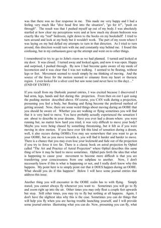 was that there was no fear response in me. This made me very happy and I had a
feeling very much like "dive head first into the situation", "go for it!", "push on
through". The result was that I pushed myself up out of my body. I was absolutely
startled at how clear my perceptions were and at how much my dream bedroom was
exactly like my "real" bedroom, right down to the books on my bookshelf! I tried to
turn around and look at my body but it wouldn't work. The part of my room where I
was laying on my bed defied my attempts to turn in that direction. As I tried to turn
around, this direction would turn with me and constantly stay behind me. I found this
confusing, but in my enthusiasm gave up the attempt and went on to other things.

I remembered to try to go to John's room as we had planned. I turned and looked at
my door. It was closed. I turned away and looked again, and now it was open. Happy
and surprised, I pushed through. By now I had become quite aware of my mode of
locomotion and it was clear that I was not walking. I seemed to be floating, without
legs or feet. Movement seemed to result simply by me thinking of moving. And the
source of the force for the motion seemed to emanate from my heart or thoracic
region. I even looked for a silver cord but saw none (and never have to this day)...."
(END OF ENTRY)

If you recall from my Darkside journal entries, I was excited because I discovered I
had arms, legs, hands and feet during this projection. From then on out I quit using
the pushing motion described above. Of course, you CAN walk during a projection,
presuming you feel a body, but floating and flying become the preferred method of
getting around. Now, there are some weird things about moving during an OOBE that
you should be aware of. Whether you are walking or flying sometimes you will find
that it is very hard to move. You have probably actually experienced the sensation I
am about to describe in your dreams. Have you ever had a dream where you were
running but, no matter how hard you tried, it was very difficult to move your body?
Maybe you were being chased by something threatening, but it felt as if you were
moving in slow motion. If you have ever felt this kind of sensation during a dream,
well, it also occurs during OOBEs.You may see somewhere that you want to go in
your OOBE, but as you move towards it, you will find it harder and harder to move.
There is a chance that you may even lose your lockmold and fade out of the projection
if you try to force it too far. There is a classic book on astral projection by Ophiel
called "The Art and Practice of Astral Projection" where Ophiel describes this same
thing of how it may be hard to move sometimes. Ophiel puts forth the idea that what
is happening to cause your movement to become more difficult is that you are
transferring your consciousness from one subplane to another. Now, I don't
necessarily know if this is what is happening or not, and I really don't know why this
happens. My point here is to simply point out that it DOES happen during an OOBE.
What should you do if this happens? Below I will have some journal entries that
address this issue.

Another thing you will encounter in the OOBE realm has to with flying. Simply
stated, you cannot always fly whenever you want to. Sometimes you will go to fly
and zoom right up into the air. Other times you may only float a couple feet upwards
but stop. Still other times, you may try to fly but nothing at all happens. Again, I
don't have the slightest idea why this is the case. Sometimes you can do things that
will help you fly when you are having trouble launching yourself, and I will provide
some journal entries illustrating what you can do. Now, presuming you can fly, what
 
