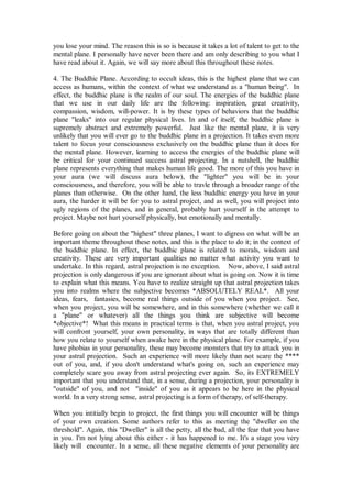 you lose your mind. The reason this is so is because it takes a lot of talent to get to the
mental plane. I personally have never been there and am only describing to you what I
have read about it. Again, we will say more about this throughout these notes.

4. The Buddhic Plane. According to occult ideas, this is the highest plane that we can
access as humans, within the context of what we understand as a "human being". In
effect, the buddhic plane is the realm of our soul. The energies of the buddhic plane
that we use in our daily life are the following: inspiration, great creativity,
compassion, wisdom, will-power. It is by these types of behaviors that the buddhic
plane "leaks" into our regular physical lives. In and of itself, the buddhic plane is
supremely abstract and extremely powerful. Just like the mental plane, it is very
unlikely that you will ever go to the buddhic plane in a projection. It takes even more
talent to focus your consciousness exclusively on the buddhic plane than it does for
the mental plane. However, learning to access the energies of the buddhic plane will
be critical for your continued success astral projecting. In a nutshell, the buddhic
plane represents everything that makes human life good. The more of this you have in
your aura (we will discuss aura below), the "lighter" you will be in your
consciousness, and therefore, you will be able to travle through a broader range of the
planes than otherwise. On the other hand, the less buddhic energy you have in your
aura, the harder it will be for you to astral project, and as well, you will project into
ugly regions of the planes, and in general, probably hurt yourself in the attempt to
project. Maybe not hurt yourself physically, but emotionally and mentally.

Before going on about the "highest" three planes, I want to digress on what will be an
important theme throughout these notes, and this is the place to do it; in the context of
the buddhic plane. In effect, the buddhic plane is related to morals, wisdom and
creativity. These are very important qualities no matter what activity you want to
undertake. In this regard, astral projection is no exception. Now, above, I said astral
projection is only dangerous if you are ignorant about what is going on. Now it is time
to explain what this means. You have to realize straight up that astral projection takes
you into realms where the subjective becomes *ABSOLUTELY REAL*. All your
ideas, fears, fantasies, become real things outside of you when you project. See,
when you project, you will be somewhere, and in this somewhere (whether we call it
a "plane" or whatever) all the things you think are subjective will become
*objective*! What this means in practical terms is that, when you astral project, you
will confront yourself, your own personality, in ways that are totally different than
how you relate to yourself when awake here in the physical plane. For example, if you
have phobias in your personality, these may become monsters that try to attack you in
your astral projection. Such an experience will more likely than not scare the ****
out of you, and, if you don't understand what's going on, such an experience may
completely scare you away from astral projecting ever again. So, its EXTREMELY
important that you understand that, in a sense, during a projection, your personality is
"outside" of you, and not "inside" of you as it appears to be here in the physical
world. In a very strong sense, astral projecting is a form of therapy, of self-therapy.

When you intitially begin to project, the first things you will encounter will be things
of your own creation. Some authors refer to this as meeting the "dweller on the
threshold". Again, this "Dweller" is all the petty, all the bad, all the fear that you have
in you. I'm not lying about this either - it has happened to me. It's a stage you very
likely will encounter. In a sense, all these negative elements of your personality are
 