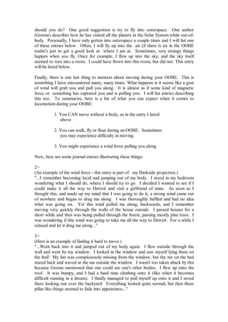 should you do? One good suggestion is try to fly into outerspace. One author
(Greene) describes how he has visited all the planets in the Solar System while out-of-
body. Personally, I have only gotten into outerspace a couple times and I will list one
of these entries below. Often, I will fly up into the air (if there is air in the OOBE
realm!) just to get a good look at where I am at. Sometimes, very strange things
happen when you fly. Once for example, I flew up into the sky, and the sky itself
seemed to turn into a room. I could have flown into this room, but did not. This entry
will be listed below.

Finally, there is one last thing to mention about moving during your OOBE. This is
something I have encountered many, many times. What happens is it seems like a gust
of wind will grab you and pull you along. It is almost as if some kind of magnetic
force or something has captured you and is pulling you. I will list entries describing
this too. To summarize, here is a list of what you can expect when it comes to
locomotion during your OOBE:

           1. You CAN move without a body, as in the entry I listed
              above

           2. You can walk, fly or float during an OOBE. Sometimes
              you may experience difficulty in moving.

           3. You might experience a wind force pulling you along.

Now, here are some journal entries illustrating these things:

2>
(An example of the wind force - this entry is part of my Darkside projection.)
"...I remember becoming lucid and jumping out of my body. I stood in my bedroom
wondering what I should do, where I should try to go. I decided I wanted to see if I
could make it all the way to Detroit and visit a girlfriend of mine. As soon as I
thought this, and made up my mind that I was going to do it, a strong wind came out
of nowhere and began to drag me along. I was thoroughly baffled and had no idea
what was going on. Yet this wind pulled me along, backwards, and I remember
moving very quickly through the walls of the house outside. I passed houses for a
short while and then was being pulled through the forest, passing mostly pine trees. I
was wondering if this wind was going to take me all the way to Detroit. For a while I
relaxed and let it drag me along..."

3>
(Here is an example of finding it hard to move.)
"...Went back into it and jumped out of my body again. I flew outside through the
wall and went by my window. I looked in the window and saw myself lying there on
the bed! My fan was conspicuously missing from the window, but the me on the bed
stared back and waved at the me outside the window. I wasn't too taken aback by this
because Greene mentioned that one could see one's other bodies. I flew up onto the
roof. It was bumpy, and I had a hard time climbing onto it (like when it becomes
difficult running in a dream). I finally managed to pull myself up onto it and I stood
there looking out over the backyard. Everything looked quite normal, but then these
pillar like things seemed to fade into appearance..."
 